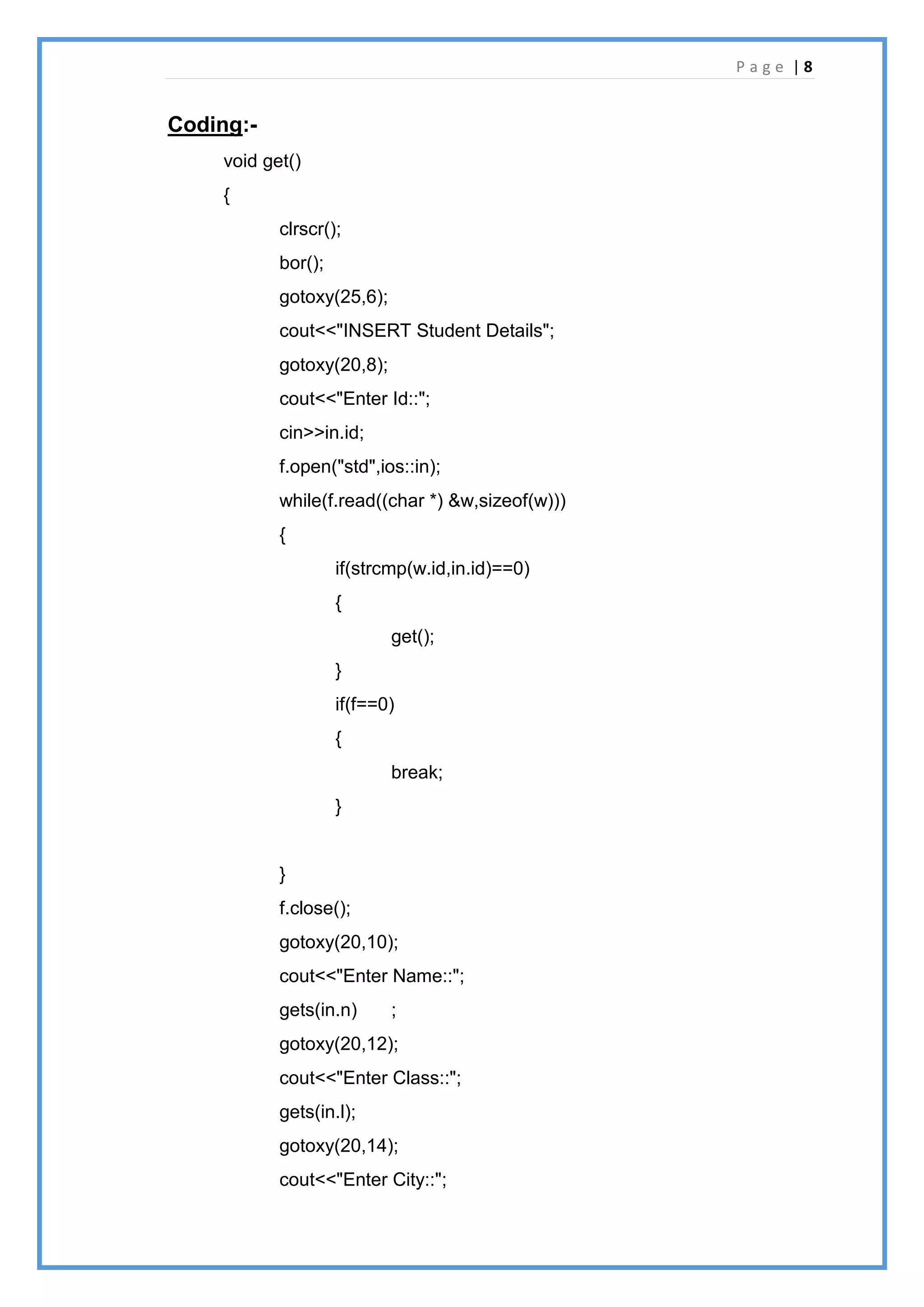 P a g e | 8
Coding:-
void get()
{
clrscr();
bor();
gotoxy(25,6);
cout<<"INSERT Student Details";
gotoxy(20,8);
cout<<"Enter Id::";
cin>>in.id;
f.open("std",ios::in);
while(f.read((char *) &w,sizeof(w)))
{
if(strcmp(w.id,in.id)==0)
{
get();
}
if(f==0)
{
break;
}
}
f.close();
gotoxy(20,10);
cout<<"Enter Name::";
gets(in.n) ;
gotoxy(20,12);
cout<<"Enter Class::";
gets(in.l);
gotoxy(20,14);
cout<<"Enter City::";
 
