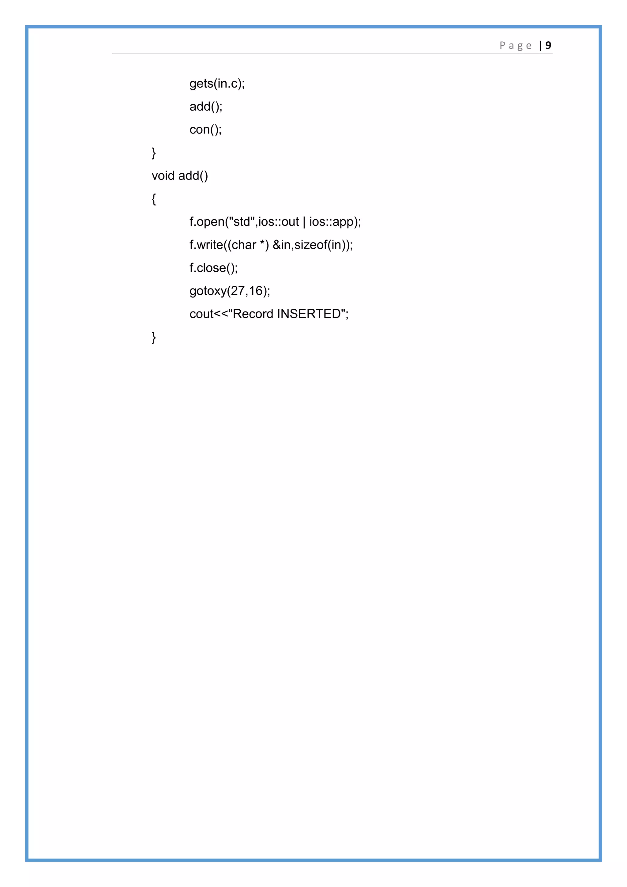P a g e | 9
gets(in.c);
add();
con();
}
void add()
{
f.open("std",ios::out | ios::app);
f.write((char *) &in,sizeof(in));
f.close();
gotoxy(27,16);
cout<<"Record INSERTED";
}
 