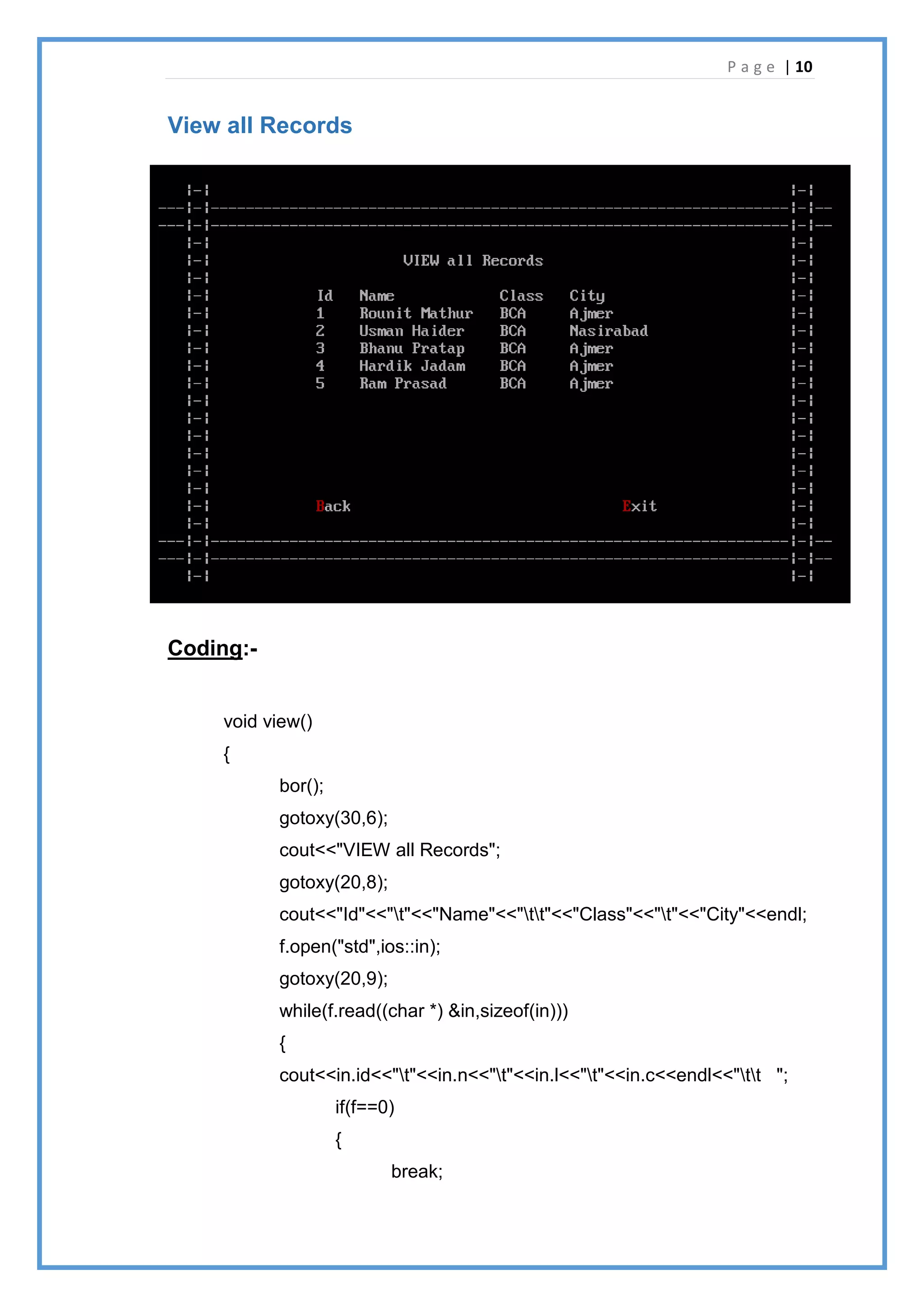 P a g e | 10
View all Records
Coding:-
void view()
{
bor();
gotoxy(30,6);
cout<<"VIEW all Records";
gotoxy(20,8);
cout<<"Id"<<"t"<<"Name"<<"tt"<<"Class"<<"t"<<"City"<<endl;
f.open("std",ios::in);
gotoxy(20,9);
while(f.read((char *) &in,sizeof(in)))
{
cout<<in.id<<"t"<<in.n<<"t"<<in.l<<"t"<<in.c<<endl<<"tt ";
if(f==0)
{
break;
 