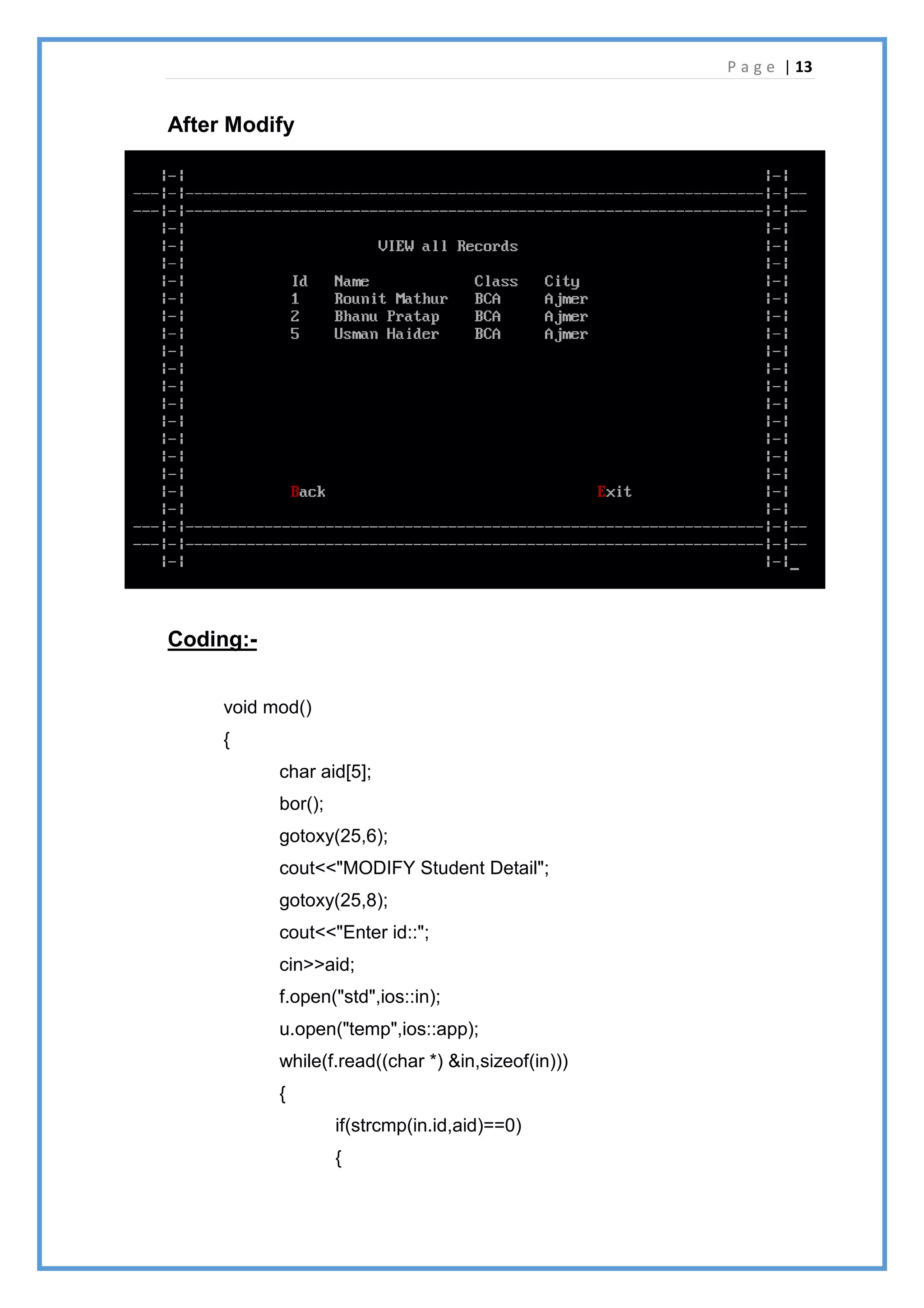 P a g e | 13
After Modify
Coding:-
void mod()
{
char aid[5];
bor();
gotoxy(25,6);
cout<<"MODIFY Student Detail";
gotoxy(25,8);
cout<<"Enter id::";
cin>>aid;
f.open("std",ios::in);
u.open("temp",ios::app);
while(f.read((char *) &in,sizeof(in)))
{
if(strcmp(in.id,aid)==0)
{
 