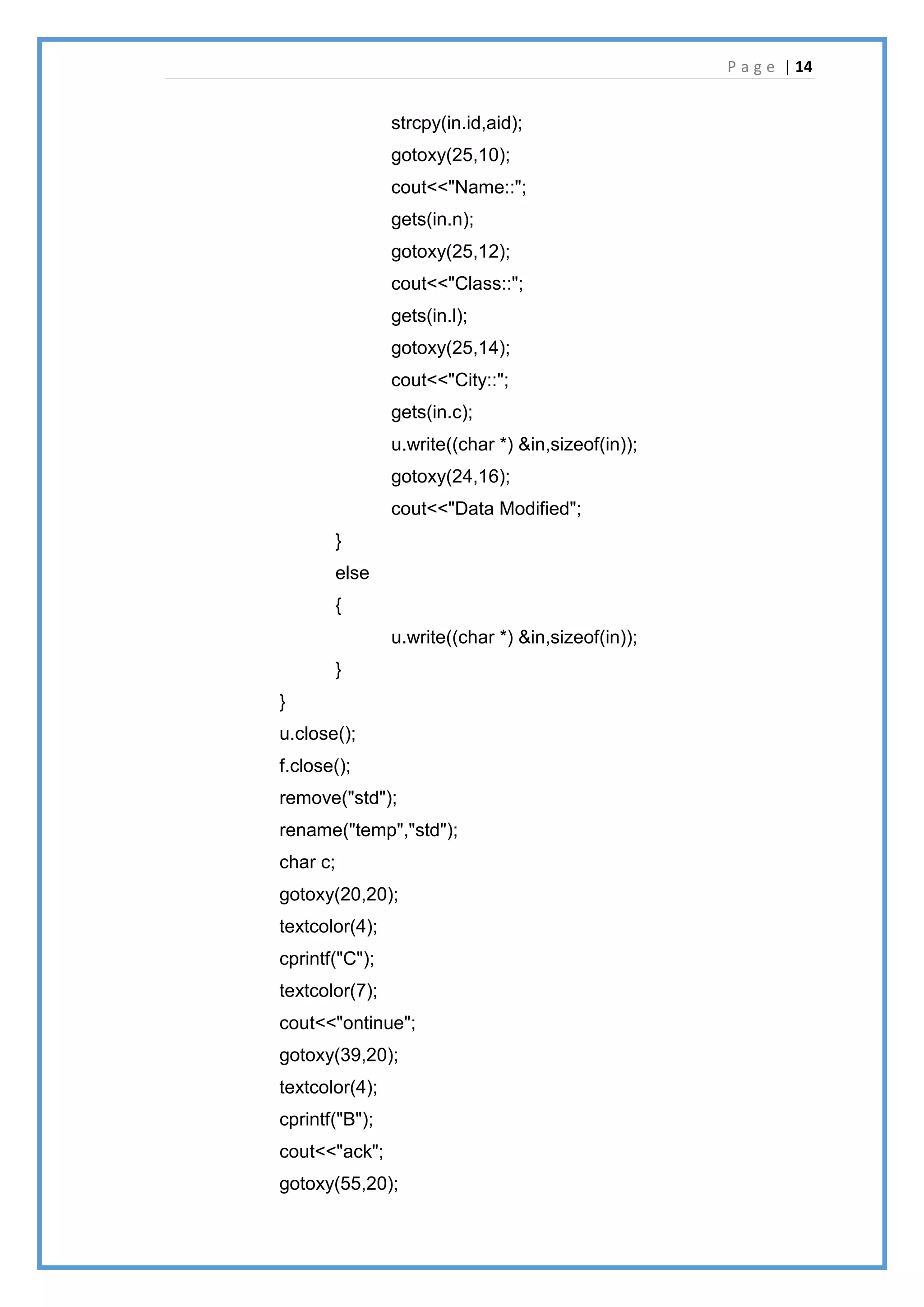 P a g e | 14
strcpy(in.id,aid);
gotoxy(25,10);
cout<<"Name::";
gets(in.n);
gotoxy(25,12);
cout<<"Class::";
gets(in.l);
gotoxy(25,14);
cout<<"City::";
gets(in.c);
u.write((char *) &in,sizeof(in));
gotoxy(24,16);
cout<<"Data Modified";
}
else
{
u.write((char *) &in,sizeof(in));
}
}
u.close();
f.close();
remove("std");
rename("temp","std");
char c;
gotoxy(20,20);
textcolor(4);
cprintf("C");
textcolor(7);
cout<<"ontinue";
gotoxy(39,20);
textcolor(4);
cprintf("B");
cout<<"ack";
gotoxy(55,20);
 