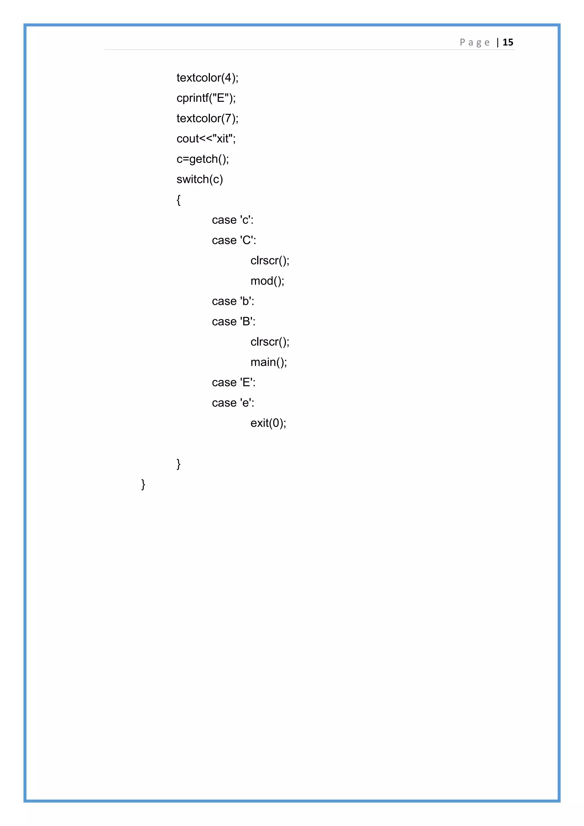 P a g e | 15
textcolor(4);
cprintf("E");
textcolor(7);
cout<<"xit";
c=getch();
switch(c)
{
case 'c':
case 'C':
clrscr();
mod();
case 'b':
case 'B':
clrscr();
main();
case 'E':
case 'e':
exit(0);
}
}
 