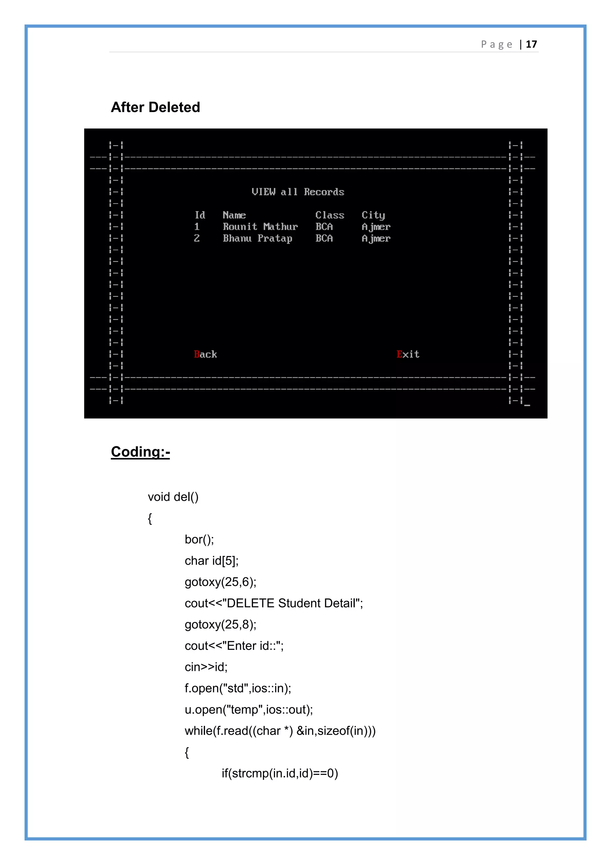 P a g e | 17
After Deleted
Coding:-
void del()
{
bor();
char id[5];
gotoxy(25,6);
cout<<"DELETE Student Detail";
gotoxy(25,8);
cout<<"Enter id::";
cin>>id;
f.open("std",ios::in);
u.open("temp",ios::out);
while(f.read((char *) &in,sizeof(in)))
{
if(strcmp(in.id,id)==0)
 