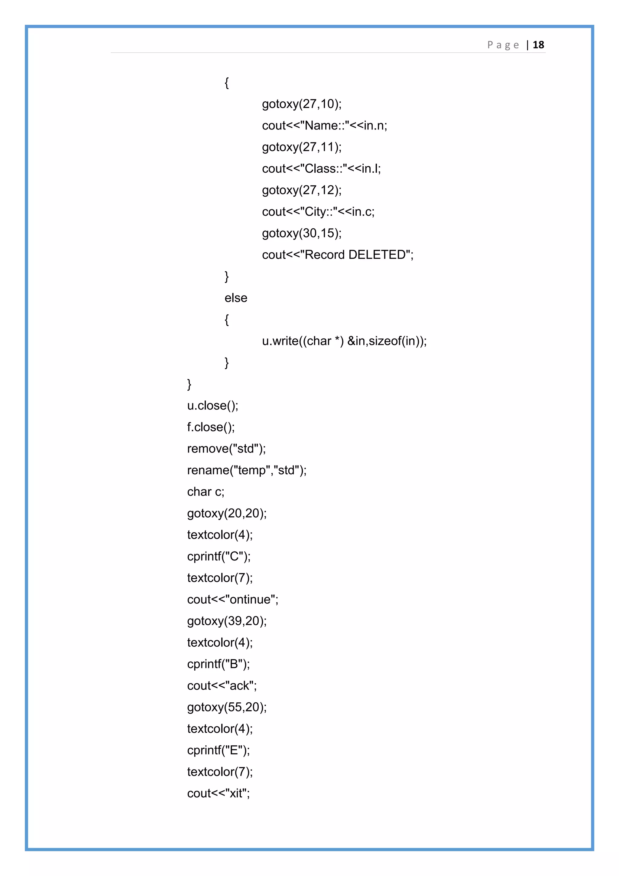 P a g e | 18
{
gotoxy(27,10);
cout<<"Name::"<<in.n;
gotoxy(27,11);
cout<<"Class::"<<in.l;
gotoxy(27,12);
cout<<"City::"<<in.c;
gotoxy(30,15);
cout<<"Record DELETED";
}
else
{
u.write((char *) &in,sizeof(in));
}
}
u.close();
f.close();
remove("std");
rename("temp","std");
char c;
gotoxy(20,20);
textcolor(4);
cprintf("C");
textcolor(7);
cout<<"ontinue";
gotoxy(39,20);
textcolor(4);
cprintf("B");
cout<<"ack";
gotoxy(55,20);
textcolor(4);
cprintf("E");
textcolor(7);
cout<<"xit";
 