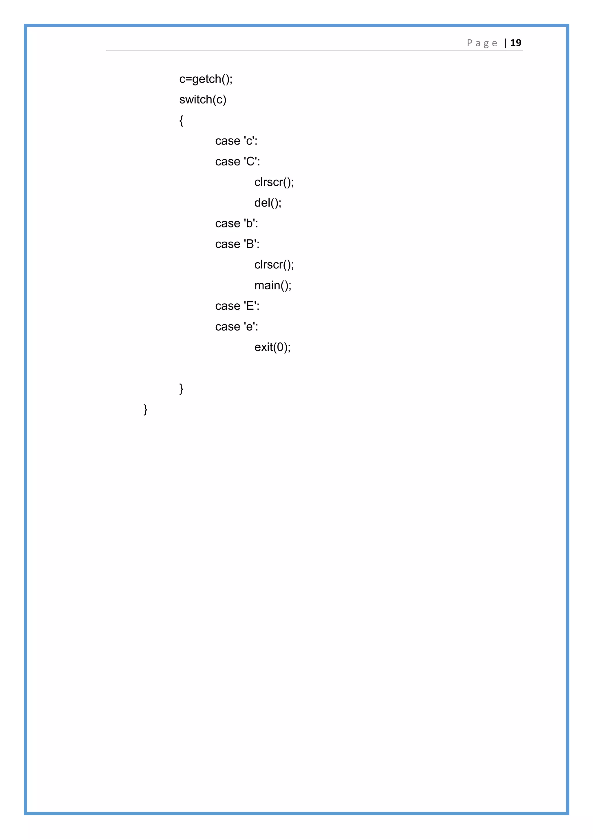 P a g e | 19
c=getch();
switch(c)
{
case 'c':
case 'C':
clrscr();
del();
case 'b':
case 'B':
clrscr();
main();
case 'E':
case 'e':
exit(0);
}
}
 