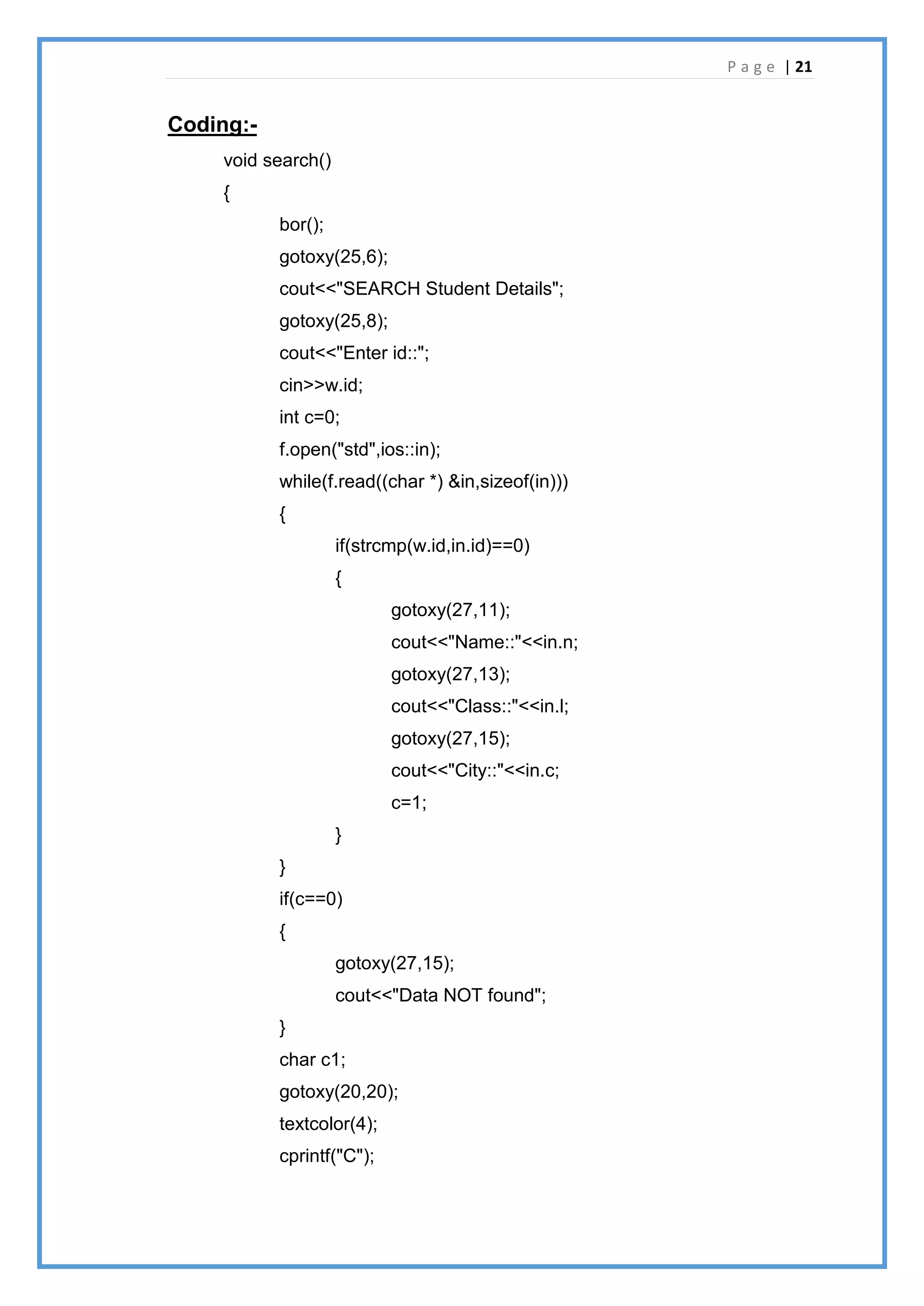 P a g e | 21
Coding:-
void search()
{
bor();
gotoxy(25,6);
cout<<"SEARCH Student Details";
gotoxy(25,8);
cout<<"Enter id::";
cin>>w.id;
int c=0;
f.open("std",ios::in);
while(f.read((char *) &in,sizeof(in)))
{
if(strcmp(w.id,in.id)==0)
{
gotoxy(27,11);
cout<<"Name::"<<in.n;
gotoxy(27,13);
cout<<"Class::"<<in.l;
gotoxy(27,15);
cout<<"City::"<<in.c;
c=1;
}
}
if(c==0)
{
gotoxy(27,15);
cout<<"Data NOT found";
}
char c1;
gotoxy(20,20);
textcolor(4);
cprintf("C");
 