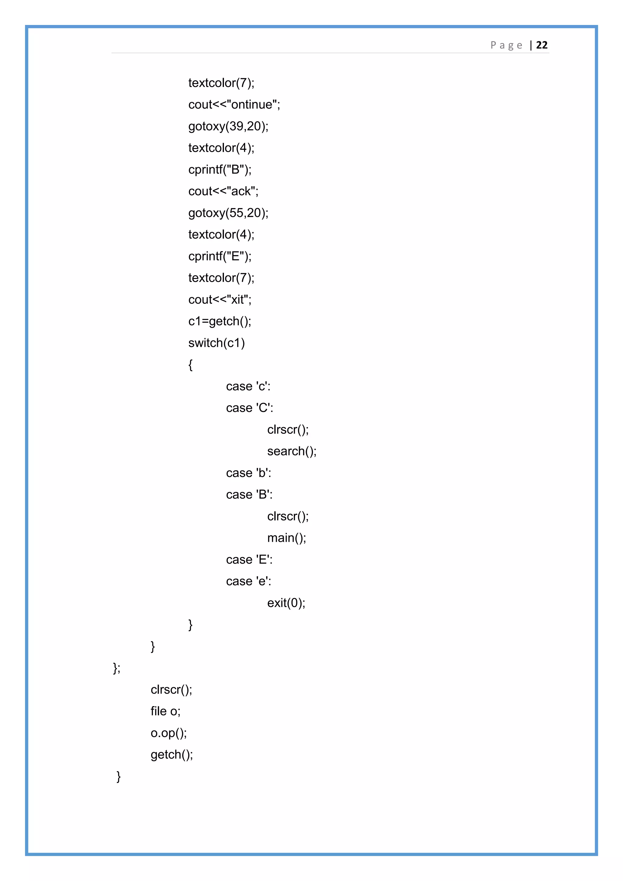 P a g e | 22
textcolor(7);
cout<<"ontinue";
gotoxy(39,20);
textcolor(4);
cprintf("B");
cout<<"ack";
gotoxy(55,20);
textcolor(4);
cprintf("E");
textcolor(7);
cout<<"xit";
c1=getch();
switch(c1)
{
case 'c':
case 'C':
clrscr();
search();
case 'b':
case 'B':
clrscr();
main();
case 'E':
case 'e':
exit(0);
}
}
};
clrscr();
file o;
o.op();
getch();
}
 