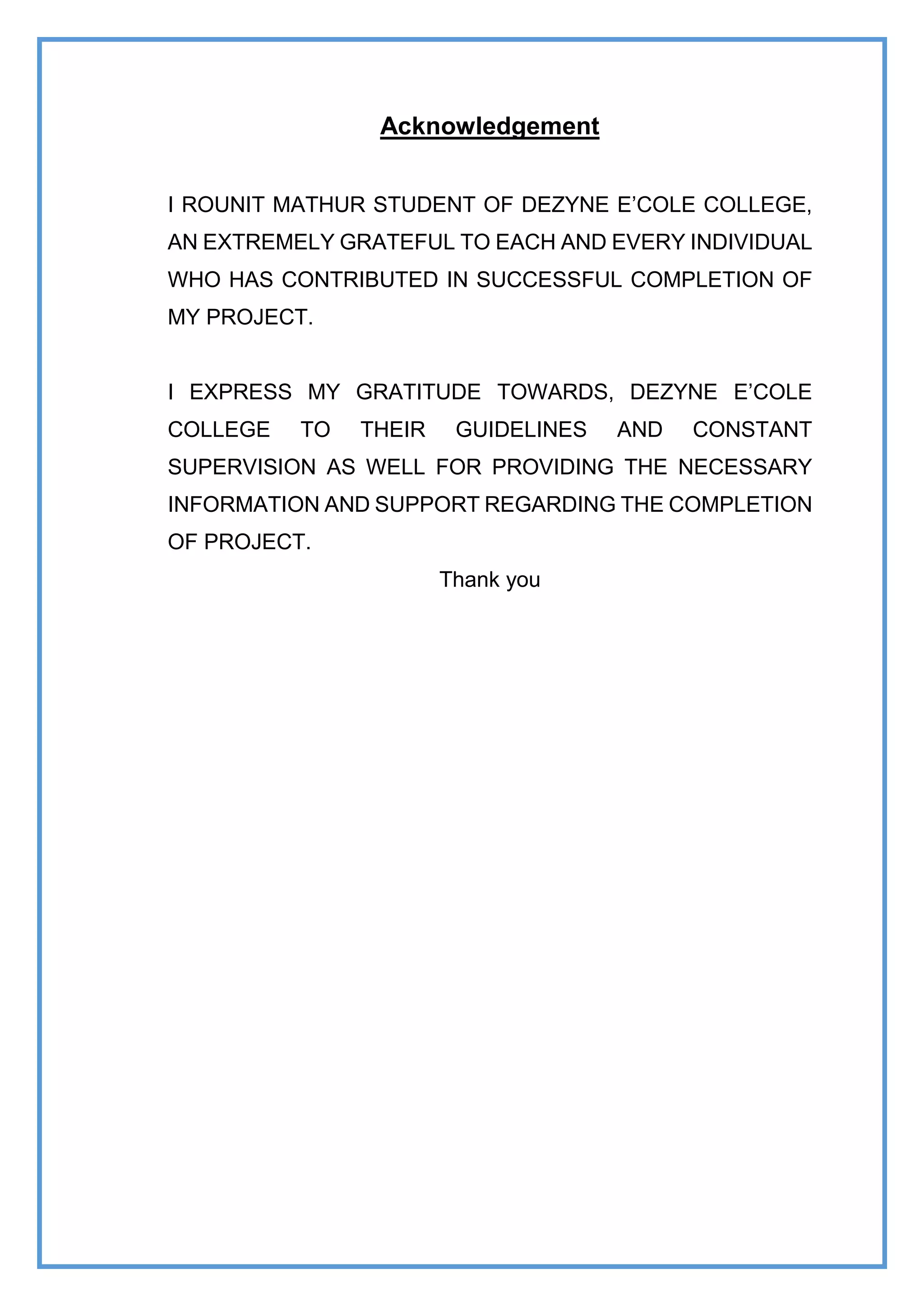Acknowledgement
I ROUNIT MATHUR STUDENT OF DEZYNE E’COLE COLLEGE,
AN EXTREMELY GRATEFUL TO EACH AND EVERY INDIVIDUAL
WHO HAS CONTRIBUTED IN SUCCESSFUL COMPLETION OF
MY PROJECT.
I EXPRESS MY GRATITUDE TOWARDS, DEZYNE E’COLE
COLLEGE TO THEIR GUIDELINES AND CONSTANT
SUPERVISION AS WELL FOR PROVIDING THE NECESSARY
INFORMATION AND SUPPORT REGARDING THE COMPLETION
OF PROJECT.
Thank you
 
