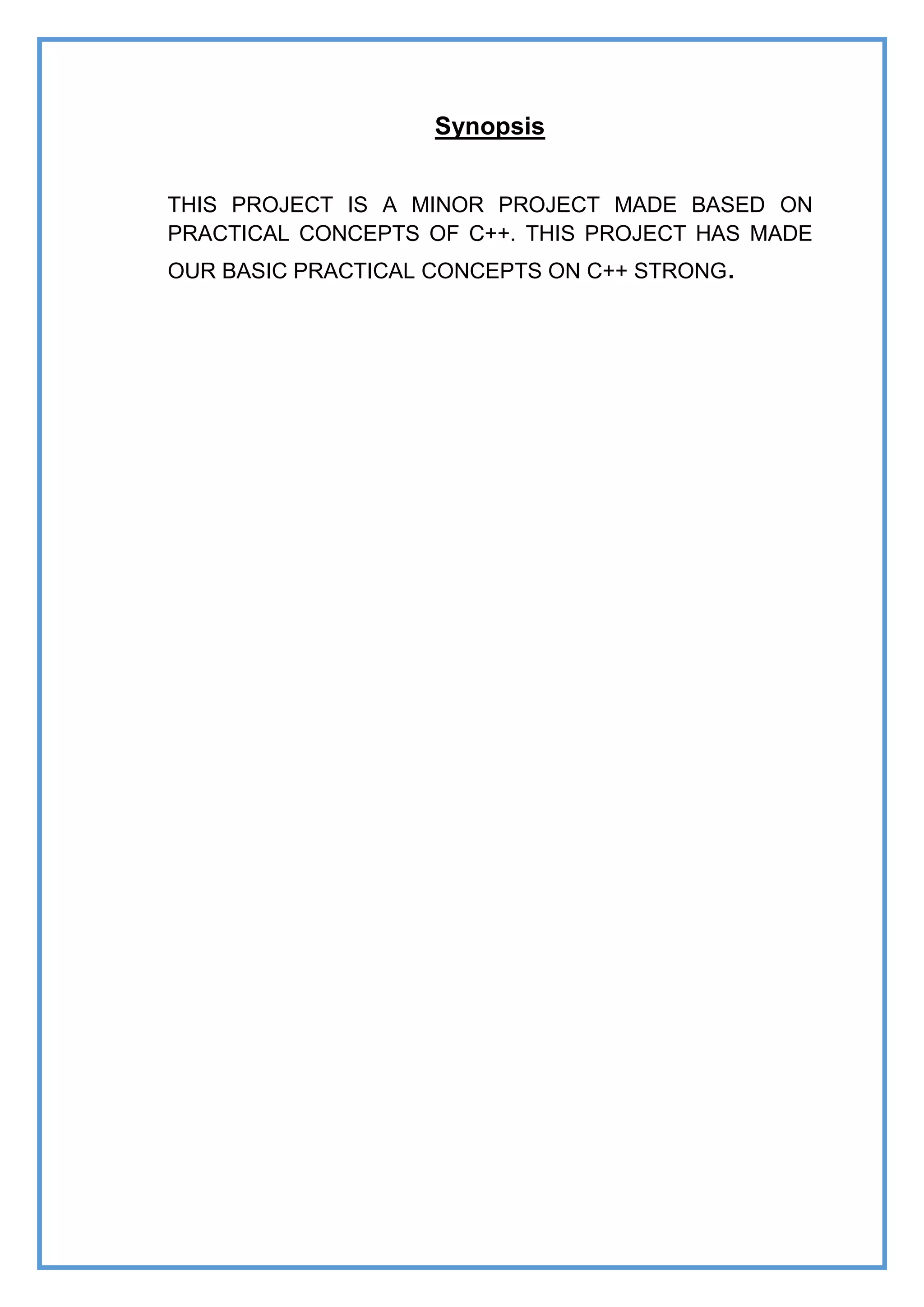 Synopsis
THIS PROJECT IS A MINOR PROJECT MADE BASED ON
PRACTICAL CONCEPTS OF C++. THIS PROJECT HAS MADE
OUR BASIC PRACTICAL CONCEPTS ON C++ STRONG.
 