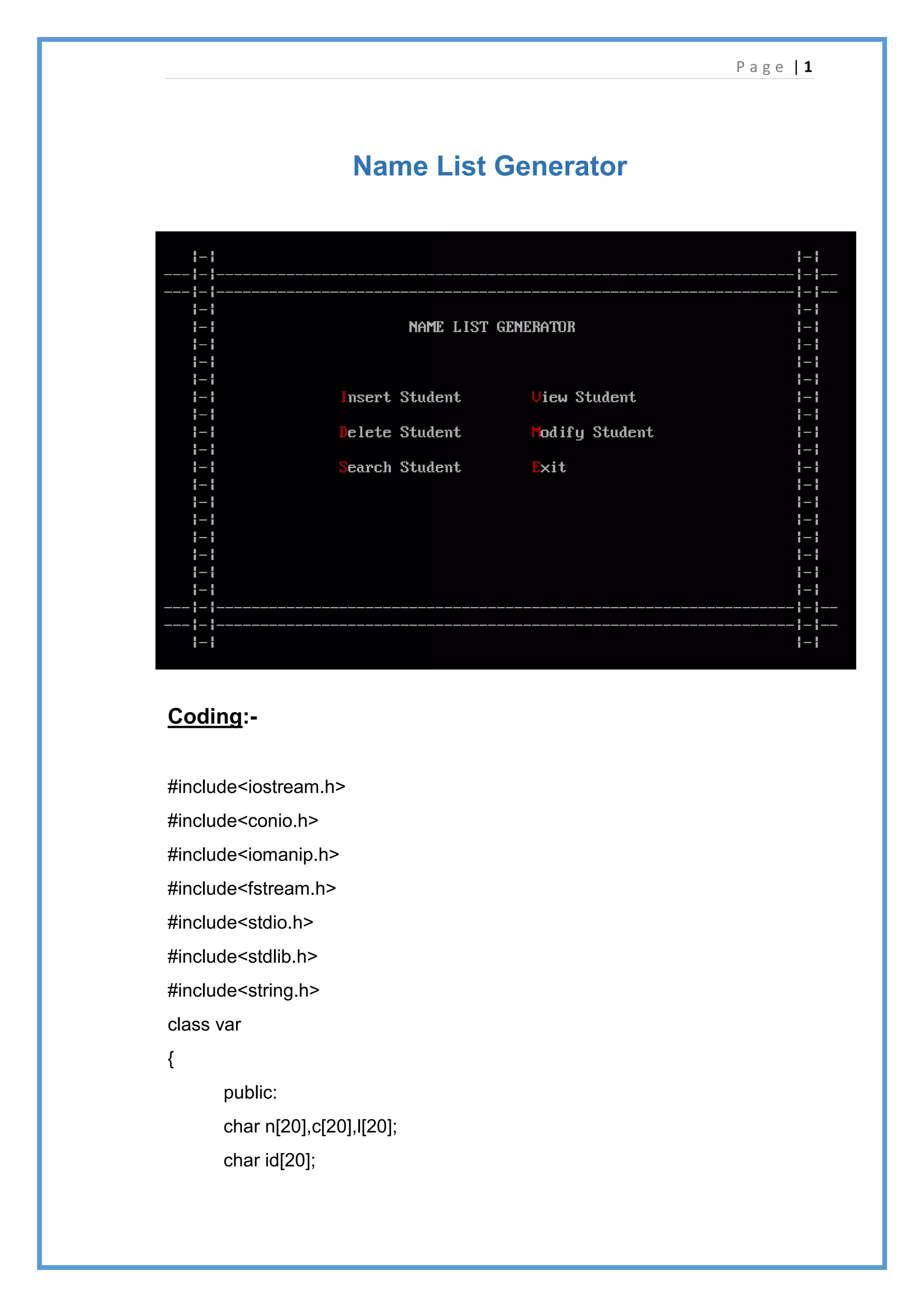 P a g e | 1
Name List Generator
Coding:-
#include<iostream.h>
#include<conio.h>
#include<iomanip.h>
#include<fstream.h>
#include<stdio.h>
#include<stdlib.h>
#include<string.h>
class var
{
public:
char n[20],c[20],l[20];
char id[20];
 