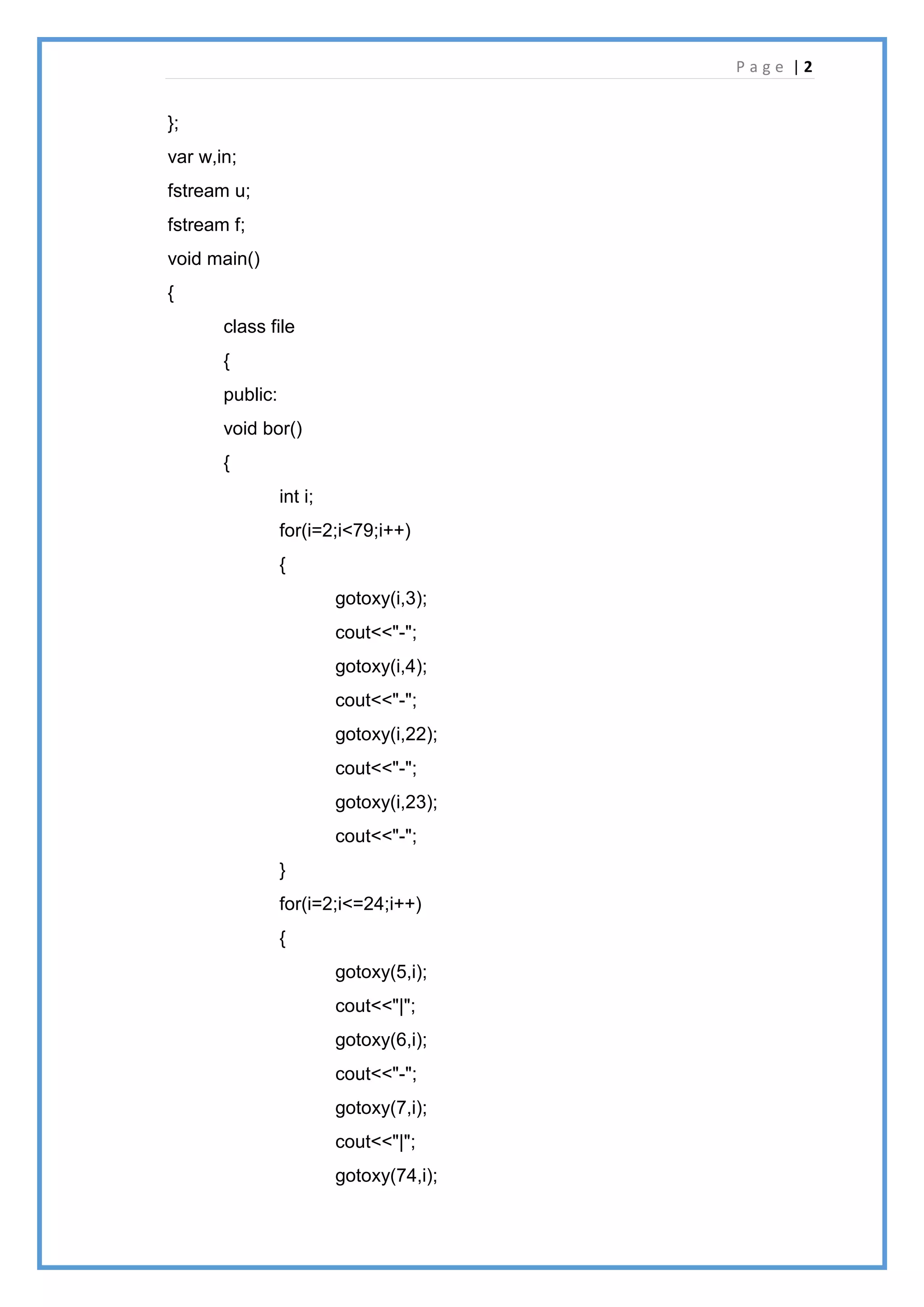P a g e | 2
};
var w,in;
fstream u;
fstream f;
void main()
{
class file
{
public:
void bor()
{
int i;
for(i=2;i<79;i++)
{
gotoxy(i,3);
cout<<"-";
gotoxy(i,4);
cout<<"-";
gotoxy(i,22);
cout<<"-";
gotoxy(i,23);
cout<<"-";
}
for(i=2;i<=24;i++)
{
gotoxy(5,i);
cout<<"|";
gotoxy(6,i);
cout<<"-";
gotoxy(7,i);
cout<<"|";
gotoxy(74,i);
 