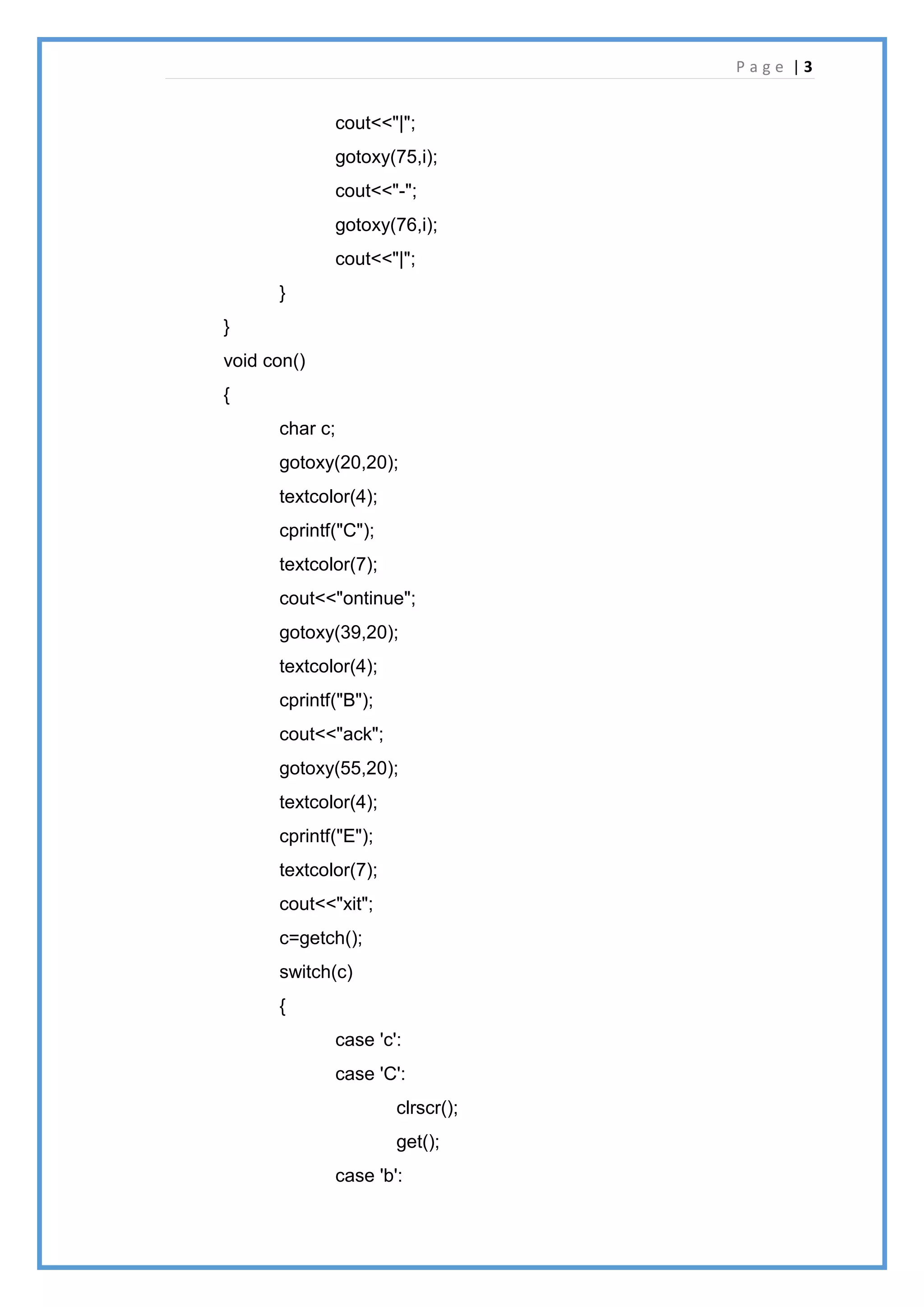 P a g e | 3
cout<<"|";
gotoxy(75,i);
cout<<"-";
gotoxy(76,i);
cout<<"|";
}
}
void con()
{
char c;
gotoxy(20,20);
textcolor(4);
cprintf("C");
textcolor(7);
cout<<"ontinue";
gotoxy(39,20);
textcolor(4);
cprintf("B");
cout<<"ack";
gotoxy(55,20);
textcolor(4);
cprintf("E");
textcolor(7);
cout<<"xit";
c=getch();
switch(c)
{
case 'c':
case 'C':
clrscr();
get();
case 'b':
 