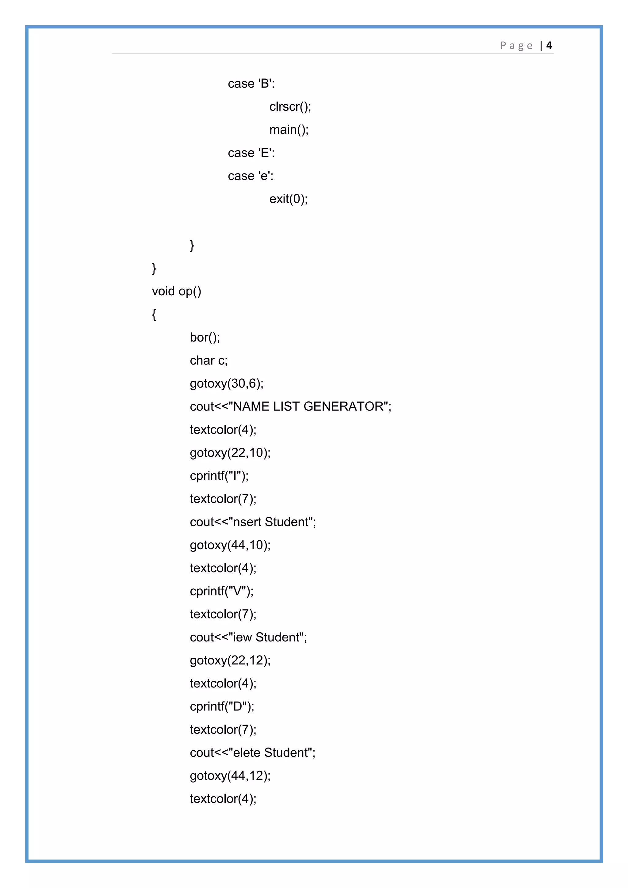 P a g e | 4
case 'B':
clrscr();
main();
case 'E':
case 'e':
exit(0);
}
}
void op()
{
bor();
char c;
gotoxy(30,6);
cout<<"NAME LIST GENERATOR";
textcolor(4);
gotoxy(22,10);
cprintf("I");
textcolor(7);
cout<<"nsert Student";
gotoxy(44,10);
textcolor(4);
cprintf("V");
textcolor(7);
cout<<"iew Student";
gotoxy(22,12);
textcolor(4);
cprintf("D");
textcolor(7);
cout<<"elete Student";
gotoxy(44,12);
textcolor(4);
 