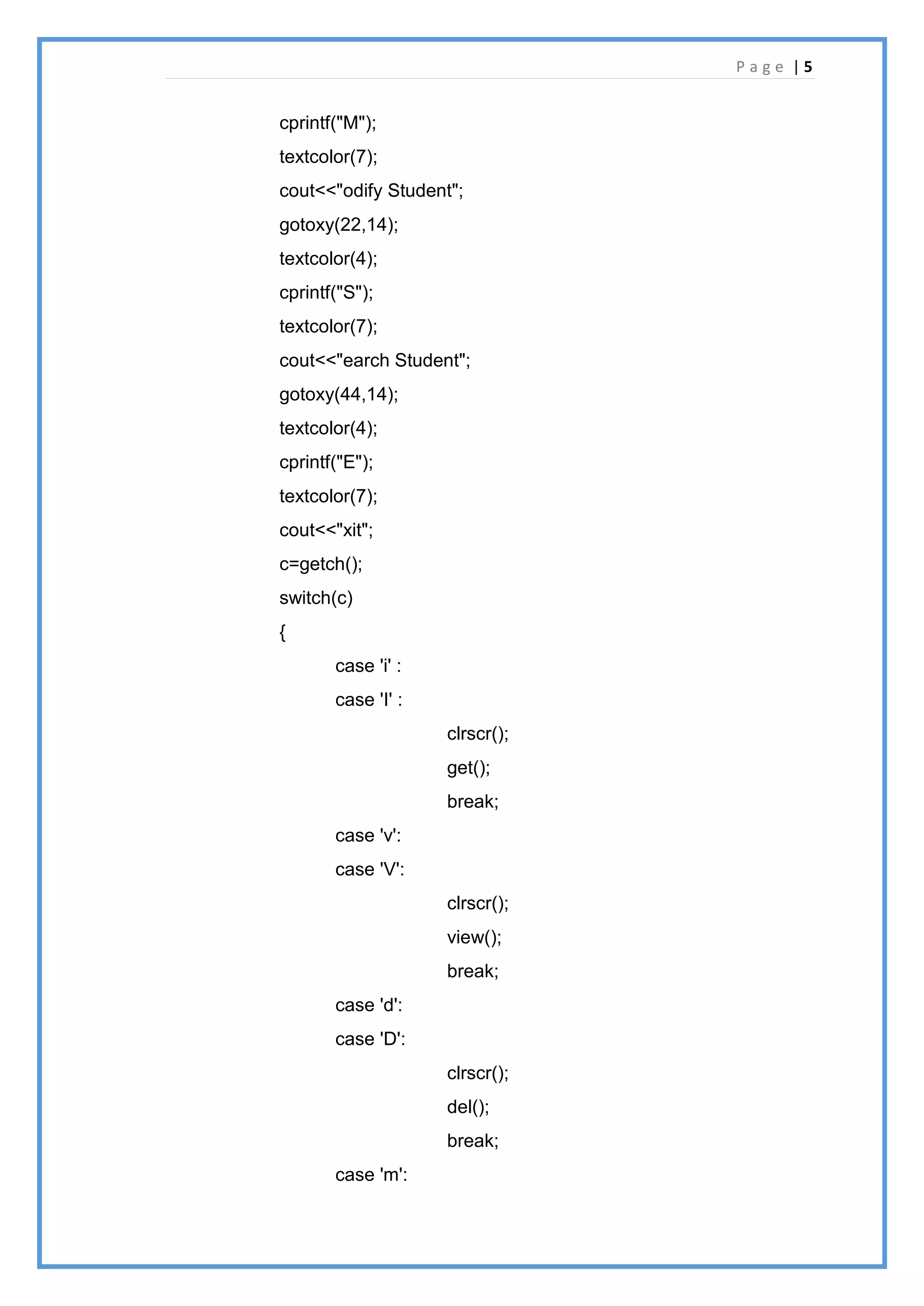 P a g e | 5
cprintf("M");
textcolor(7);
cout<<"odify Student";
gotoxy(22,14);
textcolor(4);
cprintf("S");
textcolor(7);
cout<<"earch Student";
gotoxy(44,14);
textcolor(4);
cprintf("E");
textcolor(7);
cout<<"xit";
c=getch();
switch(c)
{
case 'i' :
case 'I' :
clrscr();
get();
break;
case 'v':
case 'V':
clrscr();
view();
break;
case 'd':
case 'D':
clrscr();
del();
break;
case 'm':
 