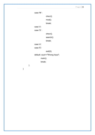 P a g e | 6
case 'M' :
clrscr();
mod();
break;
case 's':
case 'S' :
clrscr();
search();
break;
case 'e':
case 'E':
exit(0);
default: cout<<"Wrong Input";
main();
break;
}
}
 