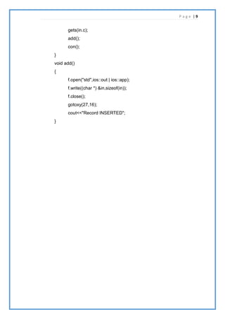 P a g e | 9
gets(in.c);
add();
con();
}
void add()
{
f.open("std",ios::out | ios::app);
f.write((char *) &in,sizeof(in));
f.close();
gotoxy(27,16);
cout<<"Record INSERTED";
}
 