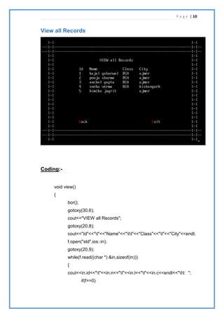 P a g e | 10
View all Records
Coding:-
void view()
{
bor();
gotoxy(30,6);
cout<<"VIEW all Records";
gotoxy(20,8);
cout<<"Id"<<"t"<<"Name"<<"tt"<<"Class"<<"t"<<"City"<<endl;
f.open("std",ios::in);
gotoxy(20,9);
while(f.read((char *) &in,sizeof(in)))
{
cout<<in.id<<"t"<<in.n<<"t"<<in.l<<"t"<<in.c<<endl<<"tt ";
if(f==0)
 
