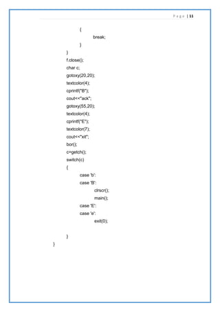 P a g e | 11
{
break;
}
}
f.close();
char c;
gotoxy(20,20);
textcolor(4);
cprintf("B");
cout<<"ack";
gotoxy(55,20);
textcolor(4);
cprintf("E");
textcolor(7);
cout<<"xit";
bor();
c=getch();
switch(c)
{
case 'b':
case 'B':
clrscr();
main();
case 'E':
case 'e':
exit(0);
}
}
 