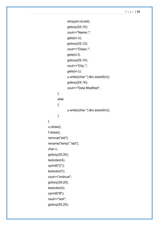 P a g e | 14
strcpy(in.id,aid);
gotoxy(25,10);
cout<<"Name::";
gets(in.n);
gotoxy(25,12);
cout<<"Class::";
gets(in.l);
gotoxy(25,14);
cout<<"City::";
gets(in.c);
u.write((char *) &in,sizeof(in));
gotoxy(24,16);
cout<<"Data Modified";
}
else
{
u.write((char *) &in,sizeof(in));
}
}
u.close();
f.close();
remove("std");
rename("temp","std");
char c;
gotoxy(20,20);
textcolor(4);
cprintf("C");
textcolor(7);
cout<<"ontinue";
gotoxy(39,20);
textcolor(4);
cprintf("B");
cout<<"ack";
gotoxy(55,20);
 