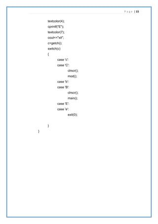 P a g e | 15
textcolor(4);
cprintf("E");
textcolor(7);
cout<<"xit";
c=getch();
switch(c)
{
case 'c':
case 'C':
clrscr();
mod();
case 'b':
case 'B':
clrscr();
main();
case 'E':
case 'e':
exit(0);
}
}
 