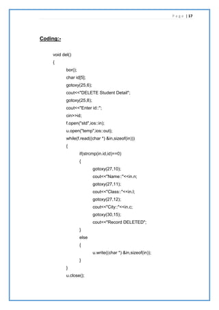 P a g e | 17
Coding:-
void del()
{
bor();
char id[5];
gotoxy(25,6);
cout<<"DELETE Student Detail";
gotoxy(25,8);
cout<<"Enter id::";
cin>>id;
f.open("std",ios::in);
u.open("temp",ios::out);
while(f.read((char *) &in,sizeof(in)))
{
if(strcmp(in.id,id)==0)
{
gotoxy(27,10);
cout<<"Name::"<<in.n;
gotoxy(27,11);
cout<<"Class::"<<in.l;
gotoxy(27,12);
cout<<"City::"<<in.c;
gotoxy(30,15);
cout<<"Record DELETED";
}
else
{
u.write((char *) &in,sizeof(in));
}
}
u.close();
 