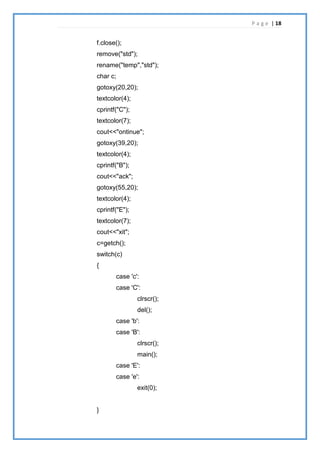 P a g e | 18
f.close();
remove("std");
rename("temp","std");
char c;
gotoxy(20,20);
textcolor(4);
cprintf("C");
textcolor(7);
cout<<"ontinue";
gotoxy(39,20);
textcolor(4);
cprintf("B");
cout<<"ack";
gotoxy(55,20);
textcolor(4);
cprintf("E");
textcolor(7);
cout<<"xit";
c=getch();
switch(c)
{
case 'c':
case 'C':
clrscr();
del();
case 'b':
case 'B':
clrscr();
main();
case 'E':
case 'e':
exit(0);
}
 