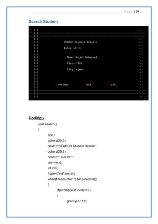 P a g e | 20
Search Student
Coding:-
void search()
{
bor();
gotoxy(25,6);
cout<<"SEARCH Student Details";
gotoxy(25,8);
cout<<"Enter id::";
cin>>w.id;
int c=0;
f.open("std",ios::in);
while(f.read((char *) &in,sizeof(in)))
{
if(strcmp(w.id,in.id)==0)
{
gotoxy(27,11);
 