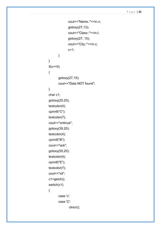 P a g e | 21
cout<<"Name::"<<in.n;
gotoxy(27,13);
cout<<"Class::"<<in.l;
gotoxy(27, 15);
cout<<"City::"<<in.c;
c=1;
}
}
if(c==0)
{
gotoxy(27,15);
cout<<"Data NOT found";
}
char c1;
gotoxy(20,20);
textcolor(4);
cprintf("C");
textcolor(7);
cout<<"ontinue";
gotoxy(39,20);
textcolor(4);
cprintf("B");
cout<<"ack";
gotoxy(55,20);
textcolor(4);
cprintf("E");
textcolor(7);
cout<<"xit";
c1=getch();
switch(c1)
{
case 'c':
case 'C':
clrscr();
 