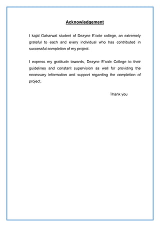 Acknowledgement
I kajal Gaharwal student of Dezyne E’cole college, an extremely
grateful to each and every individual who has contributed in
successful completion of my project.
I express my gratitude towards, Dezyne E’cole College to their
guidelines and constant supervision as well for providing the
necessary information and support regarding the completion of
project.
Thank you
 
