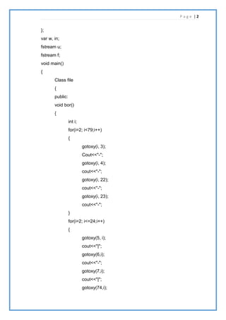 P a g e | 2
};
var w, in;
fstream u;
fstream f;
void main()
{
Class file
{
public:
void bor()
{
int i;
for(i=2; i<79;i++)
{
gotoxy(i, 3);
Cout<<"-";
gotoxy(i, 4);
cout<<"-";
gotoxy(i, 22);
cout<<"-";
gotoxy(i, 23);
cout<<"-";
}
for(i=2; i<=24;i++)
{
gotoxy(5, i);
cout<<"|";
gotoxy(6,i);
cout<<"-";
gotoxy(7,i);
cout<<"|";
gotoxy(74,i);
 