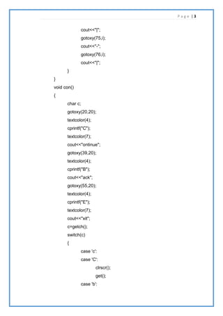 P a g e | 3
cout<<"|";
gotoxy(75,i);
cout<<"-";
gotoxy(76,i);
cout<<"|";
}
}
void con()
{
char c;
gotoxy(20,20);
textcolor(4);
cprintf("C");
textcolor(7);
cout<<"ontinue";
gotoxy(39,20);
textcolor(4);
cprintf("B");
cout<<"ack";
gotoxy(55,20);
textcolor(4);
cprintf("E");
textcolor(7);
cout<<"xit";
c=getch();
switch(c)
{
case 'c':
case 'C':
clrscr();
get();
case 'b':
 