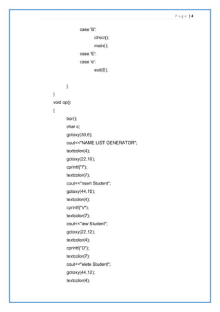 P a g e | 4
case 'B':
clrscr();
main();
case 'E':
case 'e':
exit(0);
}
}
void op()
{
bor();
char c;
gotoxy(30,6);
cout<<"NAME LIST GENERATOR";
textcolor(4);
gotoxy(22,10);
cprintf("I");
textcolor(7);
cout<<"nsert Student";
gotoxy(44,10);
textcolor(4);
cprintf("V");
textcolor(7);
cout<<"iew Student";
gotoxy(22,12);
textcolor(4);
cprintf("D");
textcolor(7);
cout<<"elete Student";
gotoxy(44,12);
textcolor(4);
 