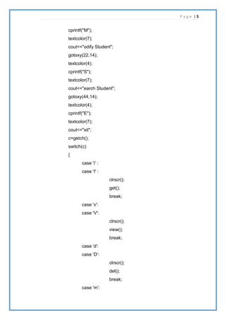 P a g e | 5
cprintf("M");
textcolor(7);
cout<<"odify Student";
gotoxy(22,14);
textcolor(4);
cprintf("S");
textcolor(7);
cout<<"earch Student";
gotoxy(44,14);
textcolor(4);
cprintf("E");
textcolor(7);
cout<<"xit";
c=getch();
switch(c)
{
case 'i' :
case 'I' :
clrscr();
get();
break;
case 'v':
case 'V':
clrscr();
view();
break;
case 'd':
case 'D':
clrscr();
del();
break;
case 'm':
 