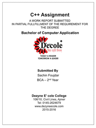 C++ Assignment
Submitted By
Sachin Foujdar
BCA – 2nd Year
Dezyne E’ cole College
106/10, Civil Lines, Ajmer
Tel: 0145-2624679
www.dezyneecole.com
2015-2016
A WORK REPORT SUBMITTED
IN PARTIAL FULLFILLMENT OF THE REQUIREMENT FOR
THE DEGREE
Bachelor of Computer Application
 