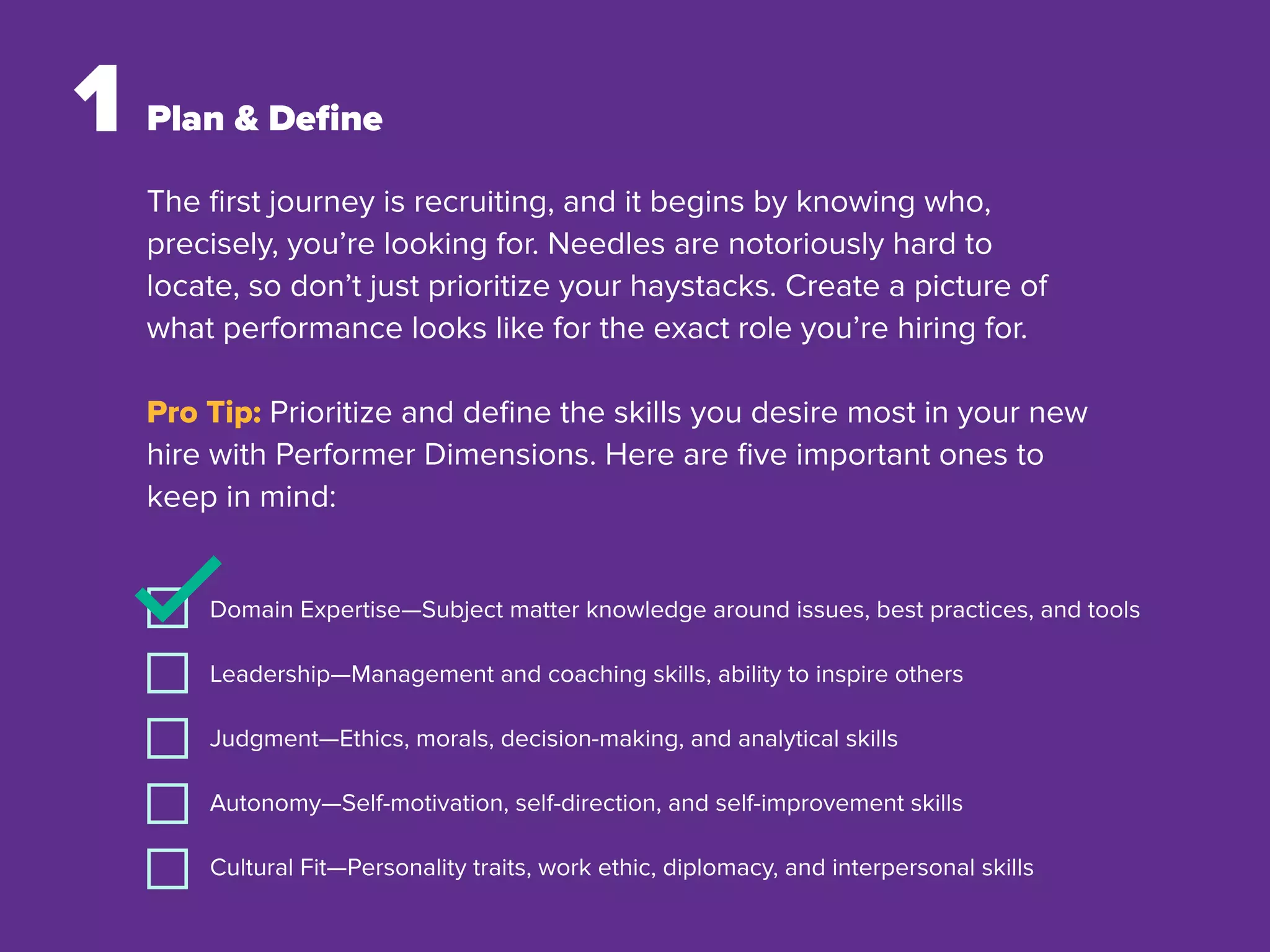 The ﬁrst journey is recruiting, and it begins by knowing who,
precisely, you’re looking for. Needles are notoriously hard to
locate, so don’t just prioritize your haystacks. Create a picture of
what performance looks like for the exact role you’re hiring for.
Pro Tip: Prioritize and deﬁne the skills you desire most in your new
hire with Performer Dimensions. Here are ﬁve important ones to
keep in mind:
1 Plan & Deﬁne
Domain Expertise—Subject matter knowledge around issues, best practices, and tools
Leadership—Management and coaching skills, ability to inspire others
Judgment—Ethics, morals, decision-making, and analytical skills
Autonomy—Self-motivation, self-direction, and self-improvement skills
Cultural Fit—Personality traits, work ethic, diplomacy, and interpersonal skills
 