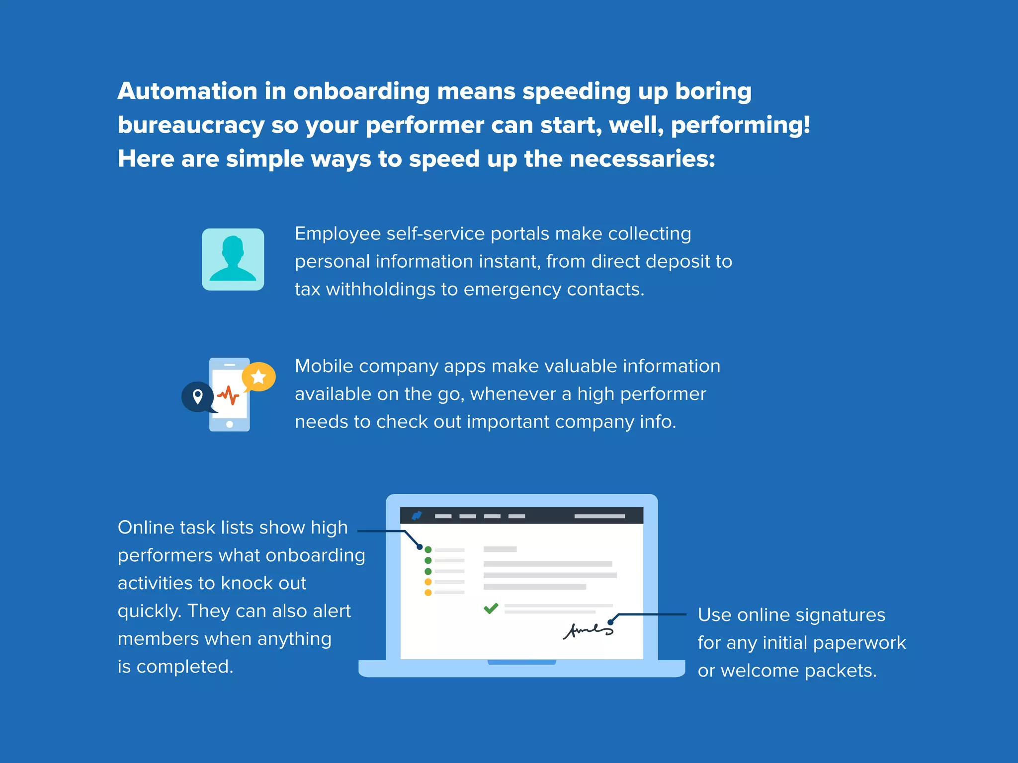 Automation in onboarding means speeding up boring
bureaucracy so your performer can start, well, performing!
Here are simple ways to speed up the necessaries:
Mobile company apps make valuable information
available on the go, whenever a high performer
needs to check out important company info.
Use online signatures
for any initial paperwork
or welcome packets.
Online task lists show high
performers what onboarding
activities to knock out
quickly. They can also alert
members when anything
is completed.
Employee self-service portals make collecting
personal information instant, from direct deposit to
tax withholdings to emergency contacts.
 