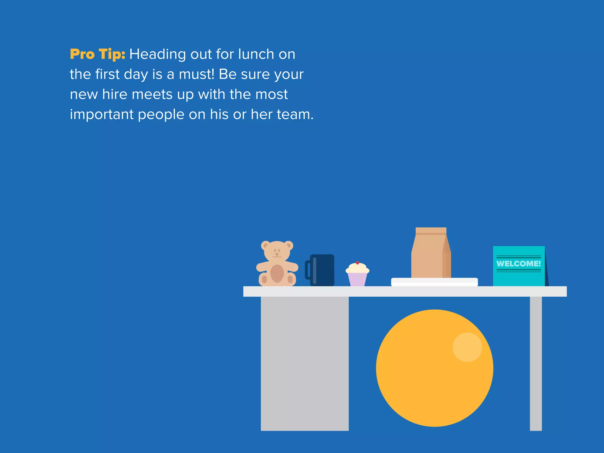 WELCOME!
Pro Tip: Heading out for lunch on
the ﬁrst day is a must! Be sure your
new hire meets up with the most
important people on his or her team.
 