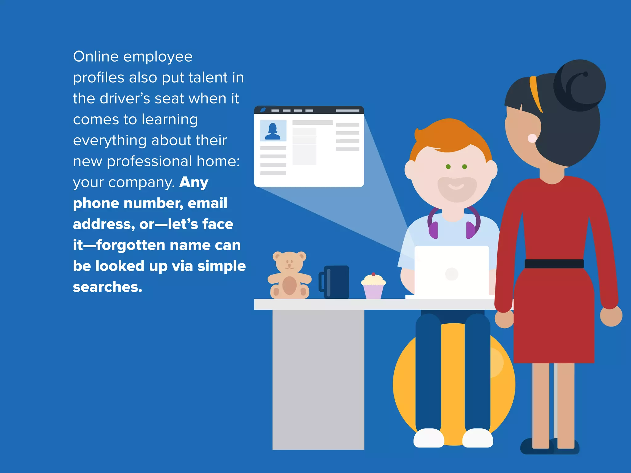 Online employee
proﬁles also put talent in
the driver’s seat when it
comes to learning
everything about their
new professional home:
your company. Any
phone number, email
address, or—let’s face
it—forgotten name can
be looked up via simple
searches.
 