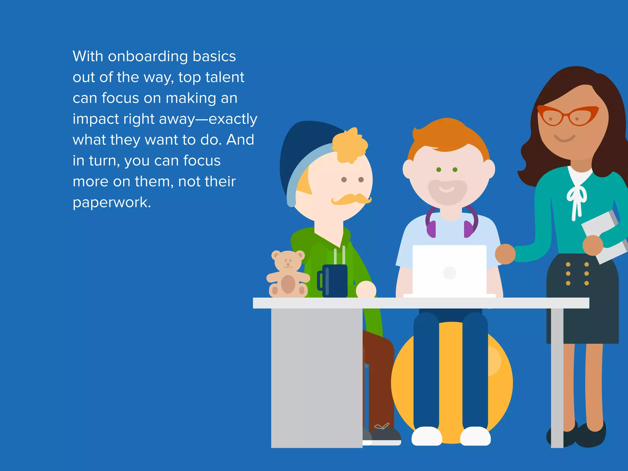 With onboarding basics
out of the way, top talent
can focus on making an
impact right away—exactly
what they want to do. And
in turn, you can focus
more on them, not their
paperwork.
 