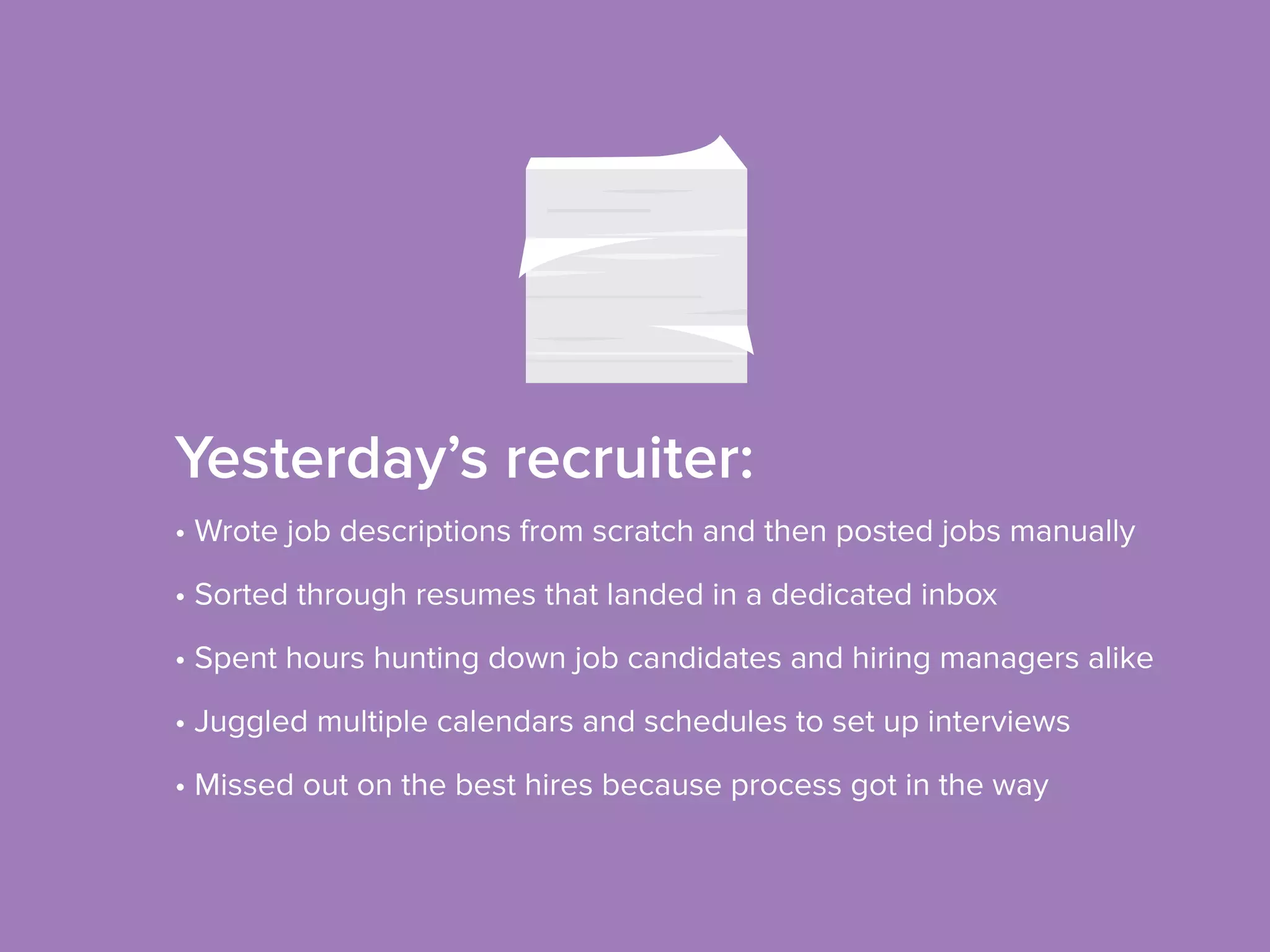 Yesterday’s recruiter:
• Wrote job descriptions from scratch and then posted jobs manually
• Sorted through resumes that landed in a dedicated inbox
• Spent hours hunting down job candidates and hiring managers alike
• Juggled multiple calendars and schedules to set up interviews
• Missed out on the best hires because process got in the way
 