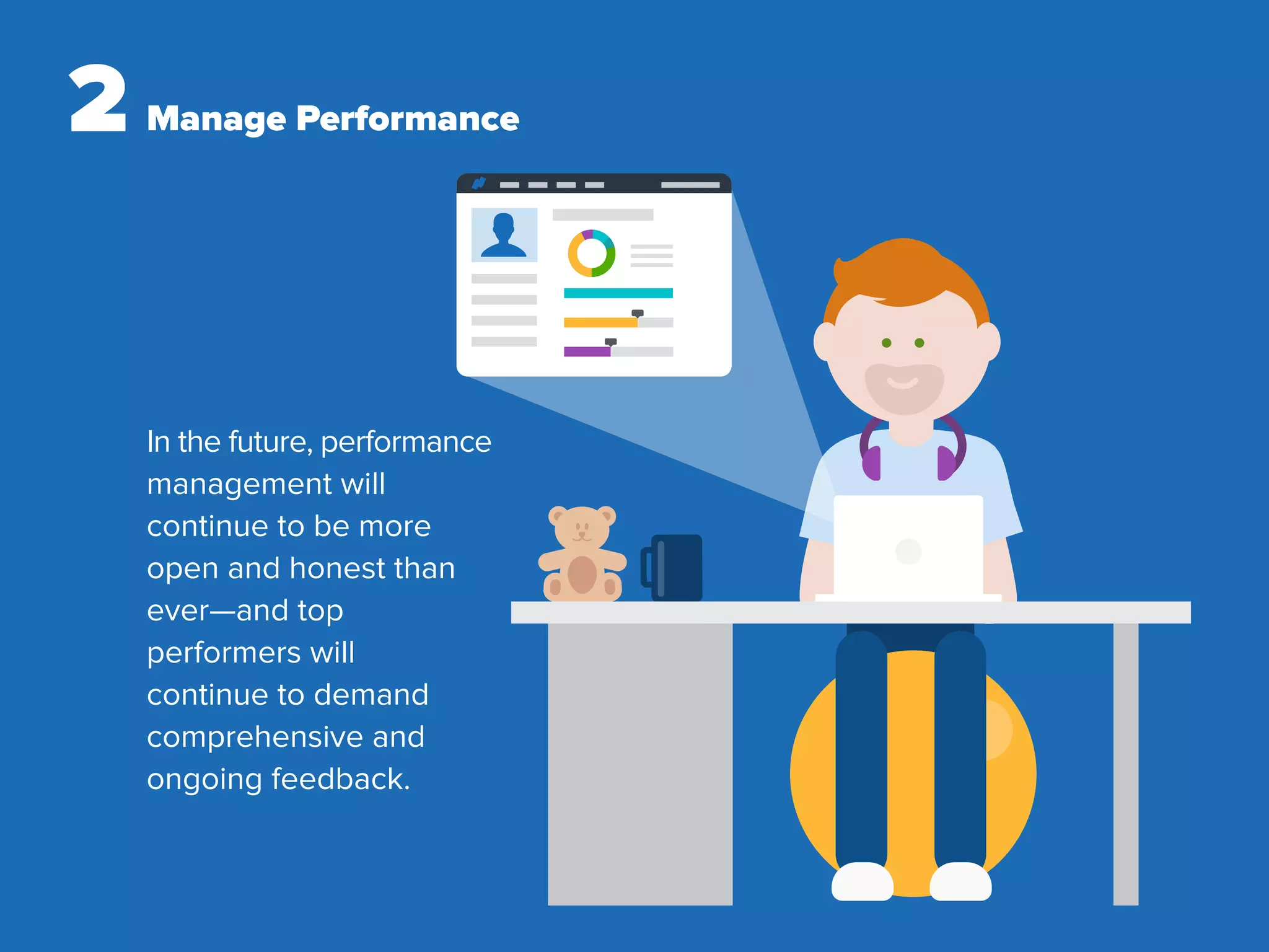 2 Manage Performance
In the future, performance
management will
continue to be more
open and honest than
ever—and top
performers will
continue to demand
comprehensive and
ongoing feedback.
 