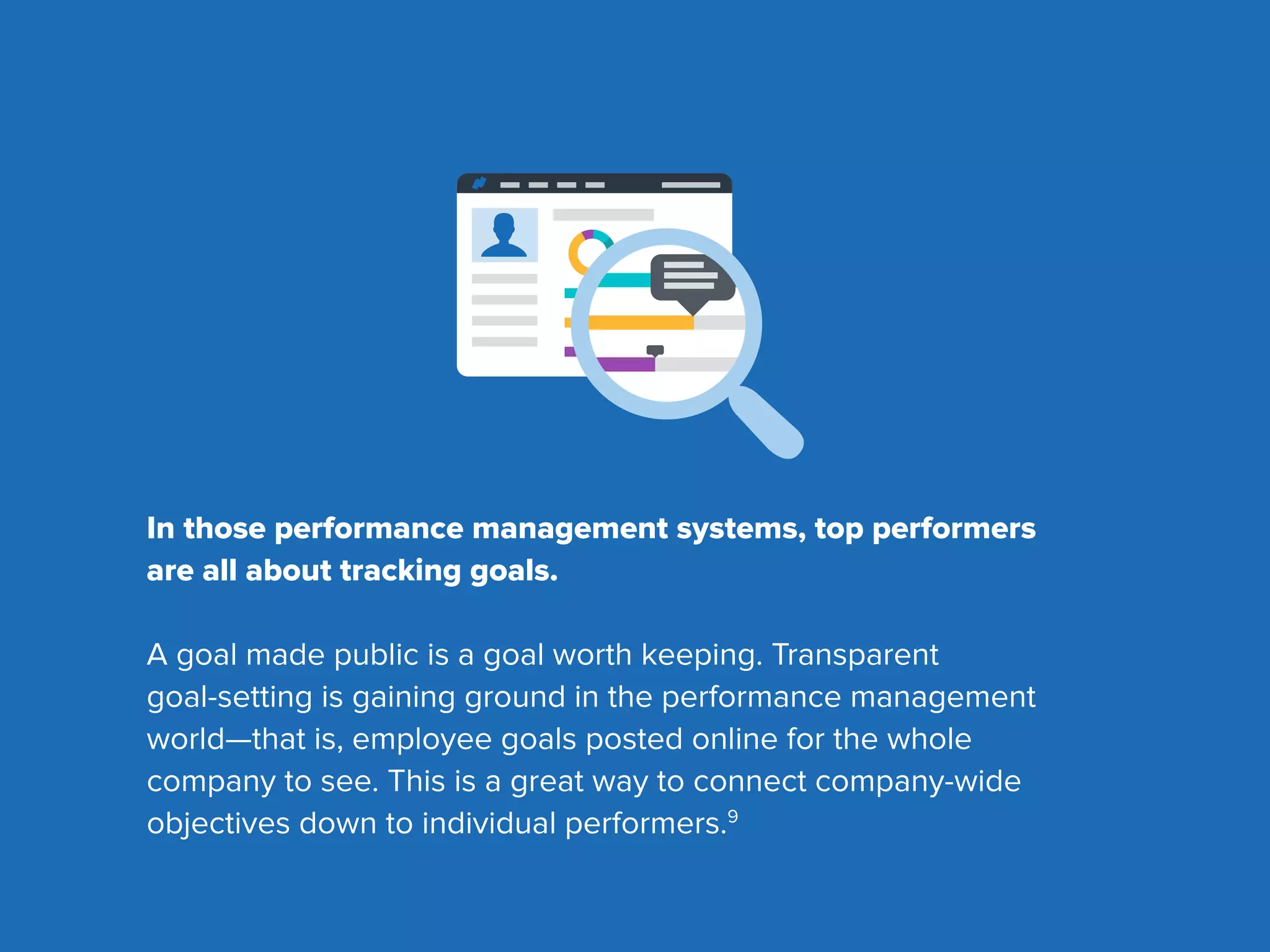 In those performance management systems, top performers
are all about tracking goals.
A goal made public is a goal worth keeping. Transparent
goal-setting is gaining ground in the performance management
world—that is, employee goals posted online for the whole
company to see. This is a great way to connect company-wide
objectives down to individual performers.9
 