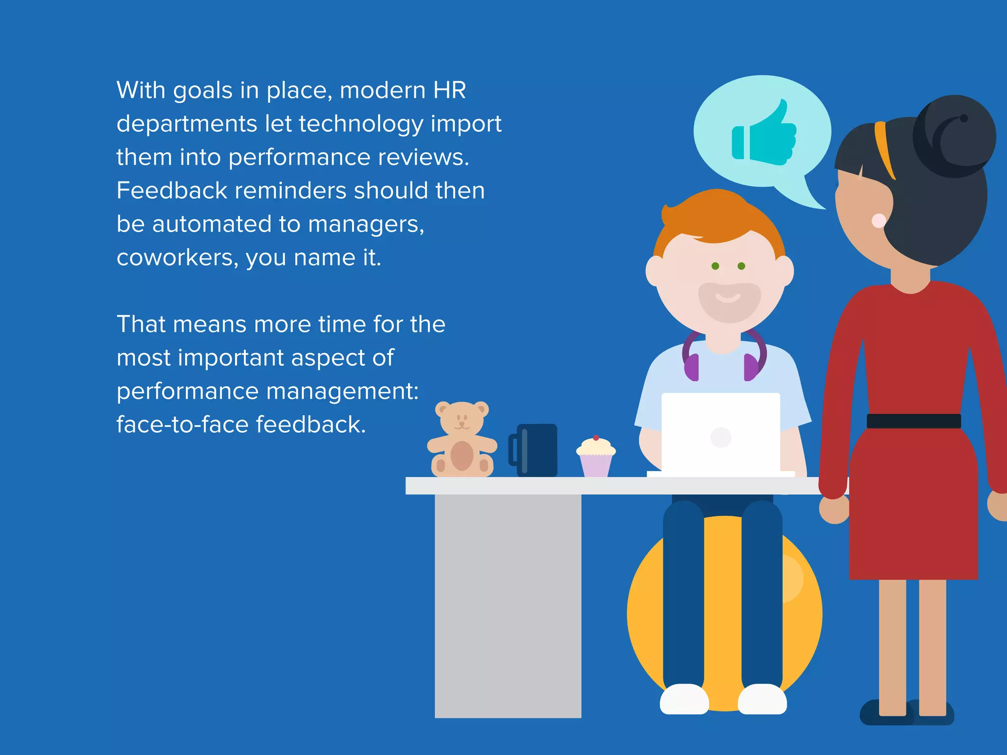 With goals in place, modern HR
departments let technology import
them into performance reviews.
Feedback reminders should then
be automated to managers,
coworkers, you name it.
That means more time for the
most important aspect of
performance management:
face-to-face feedback.
 