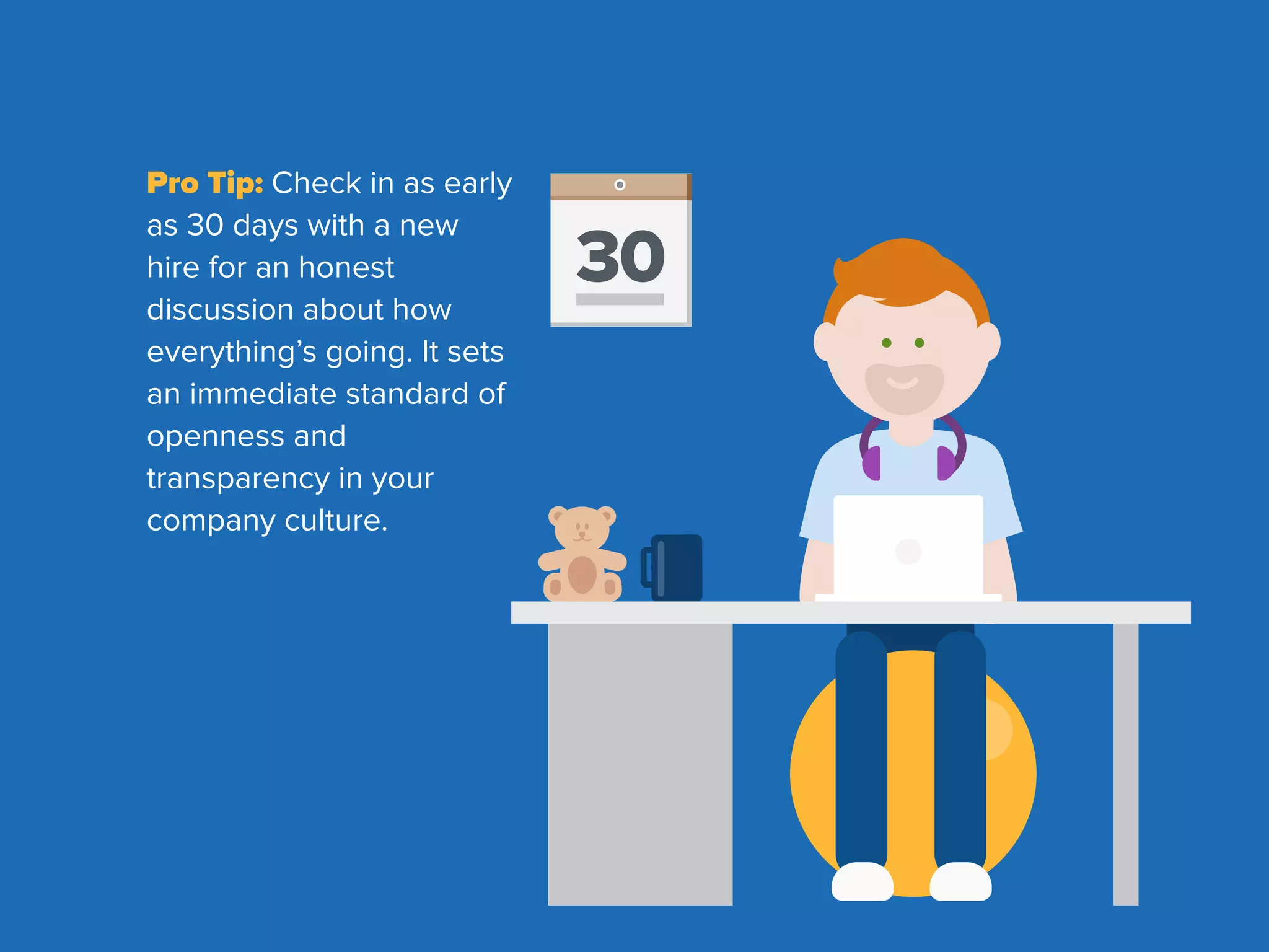 Pro Tip: Check in as early
as 30 days with a new
hire for an honest
discussion about how
everything’s going. It sets
an immediate standard of
openness and
transparency in your
company culture.
30
 