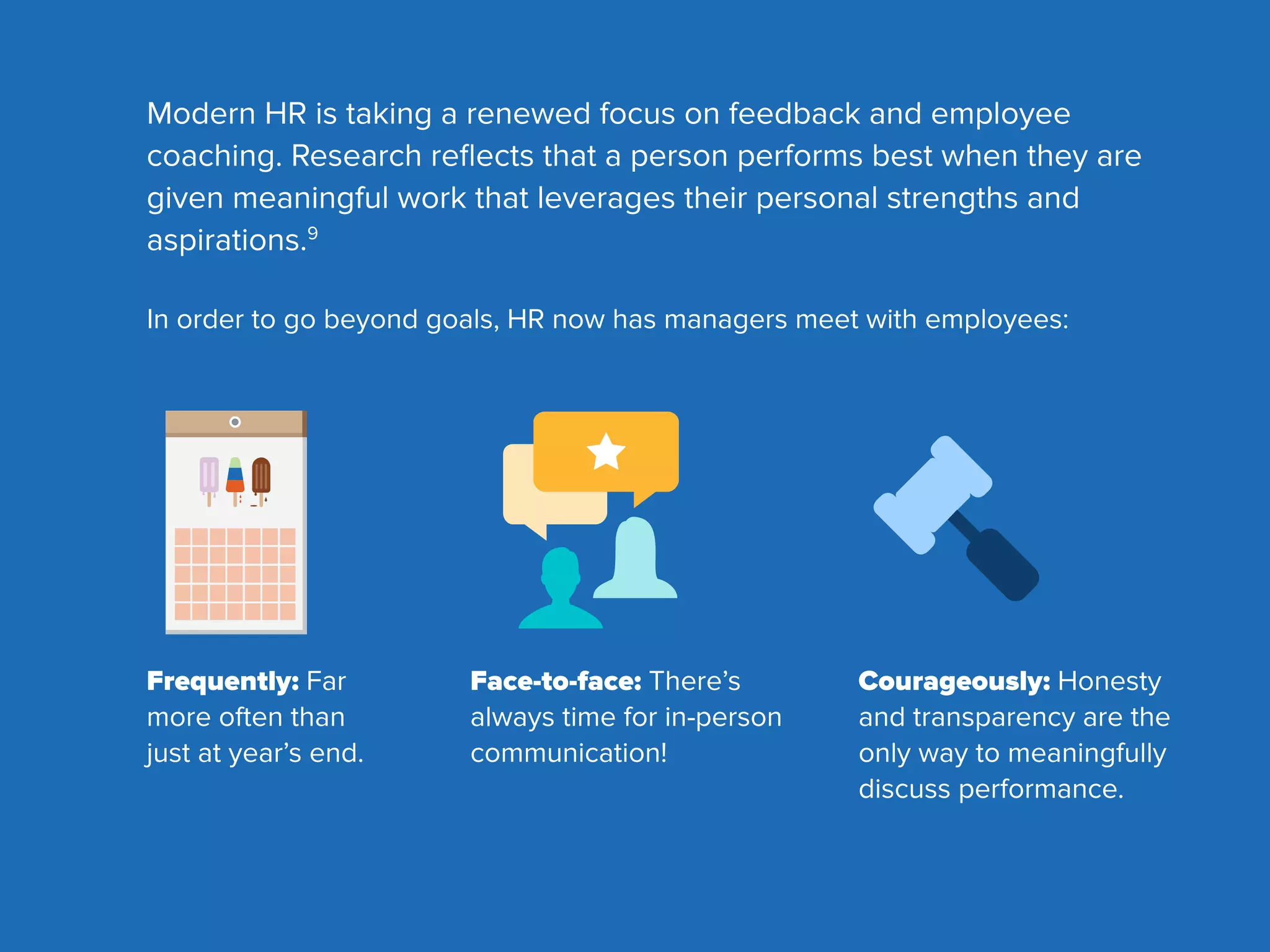 Modern HR is taking a renewed focus on feedback and employee
coaching. Research reﬂects that a person performs best when they are
given meaningful work that leverages their personal strengths and
aspirations.9
In order to go beyond goals, HR now has managers meet with employees:
Frequently: Far
more often than
just at year’s end.
Face-to-face: There’s
always time for in-person
communication!
Courageously: Honesty
and transparency are the
only way to meaningfully
discuss performance.

 