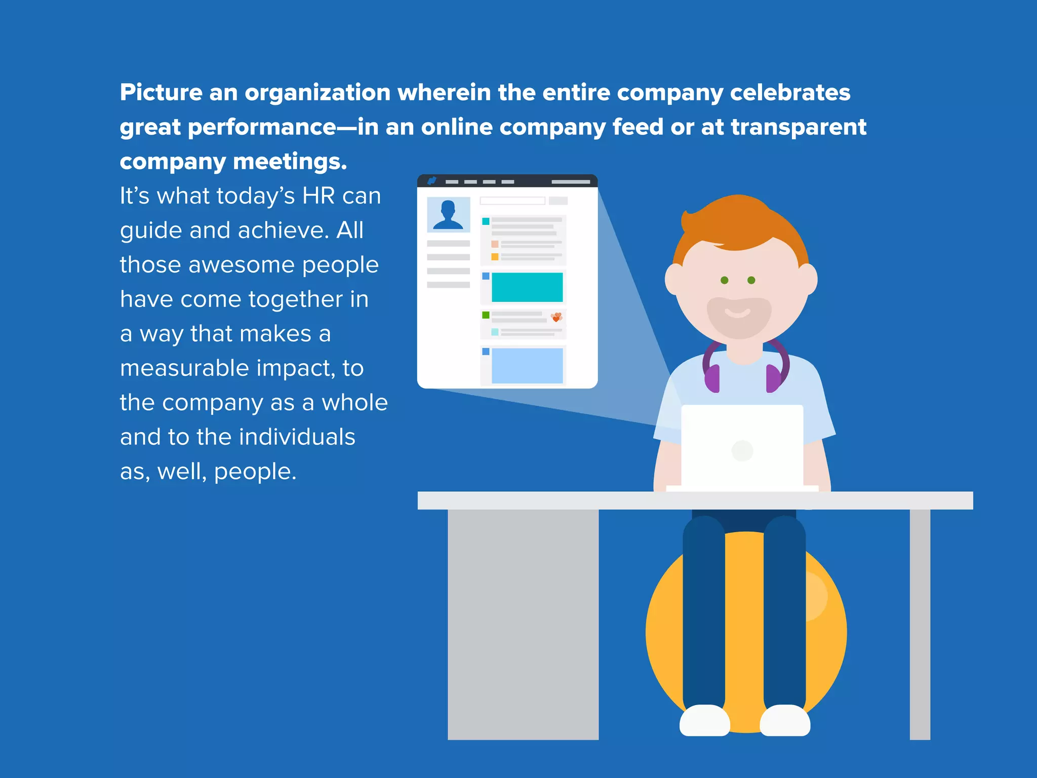 Picture an organization wherein the entire company celebrates
great performance—in an online company feed or at transparent
company meetings.
It’s what today’s HR can
guide and achieve. All
those awesome people
have come together in
a way that makes a
measurable impact, to
the company as a whole
and to the individuals
as, well, people.
 