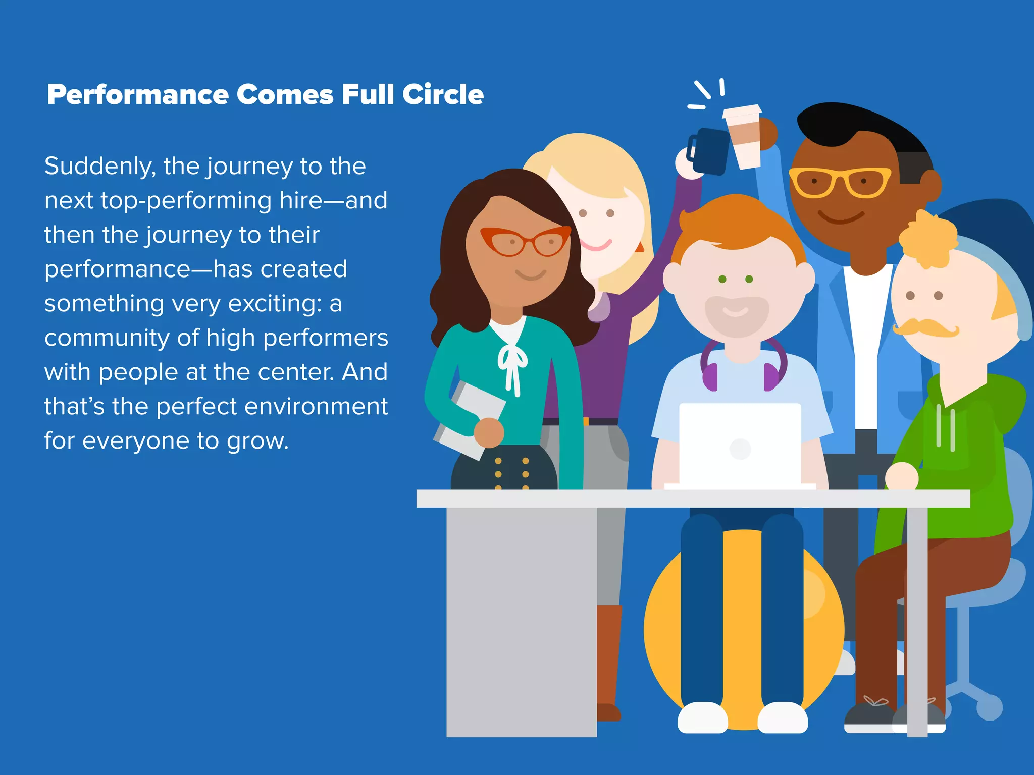Suddenly, the journey to the
next top-performing hire—and
then the journey to their
performance—has created
something very exciting: a
community of high performers
with people at the center. And
that’s the perfect environment
for everyone to grow.
Performance Comes Full Circle
 