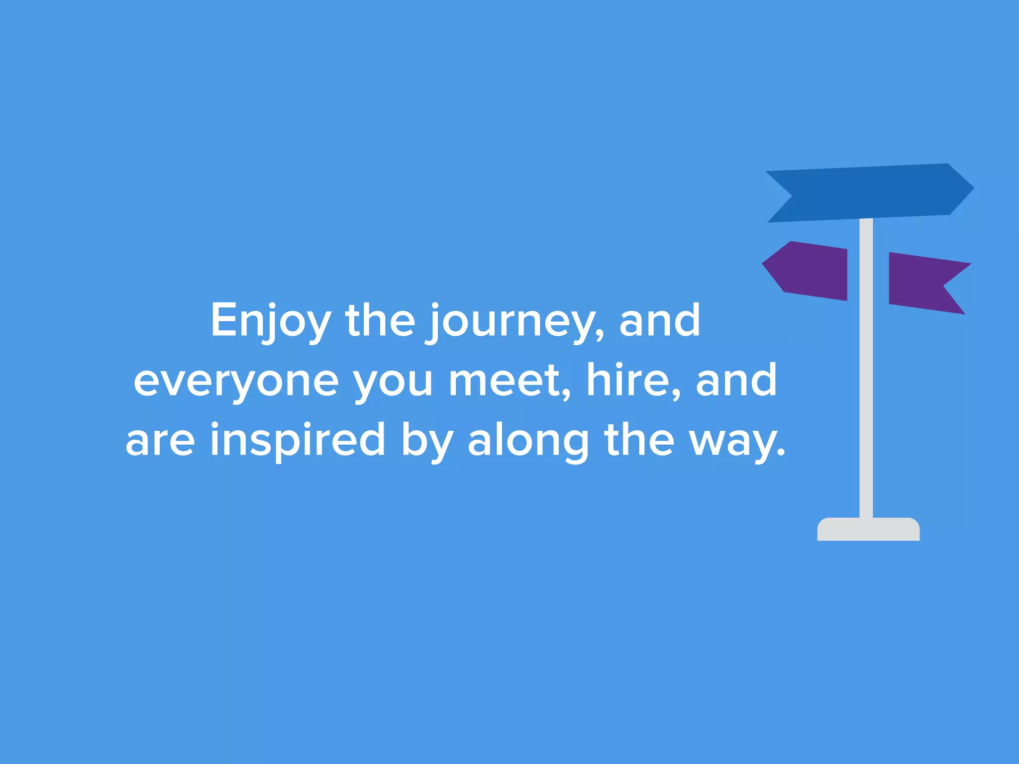 Enjoy the journey, and
everyone you meet, hire, and
are inspired by along the way.
 