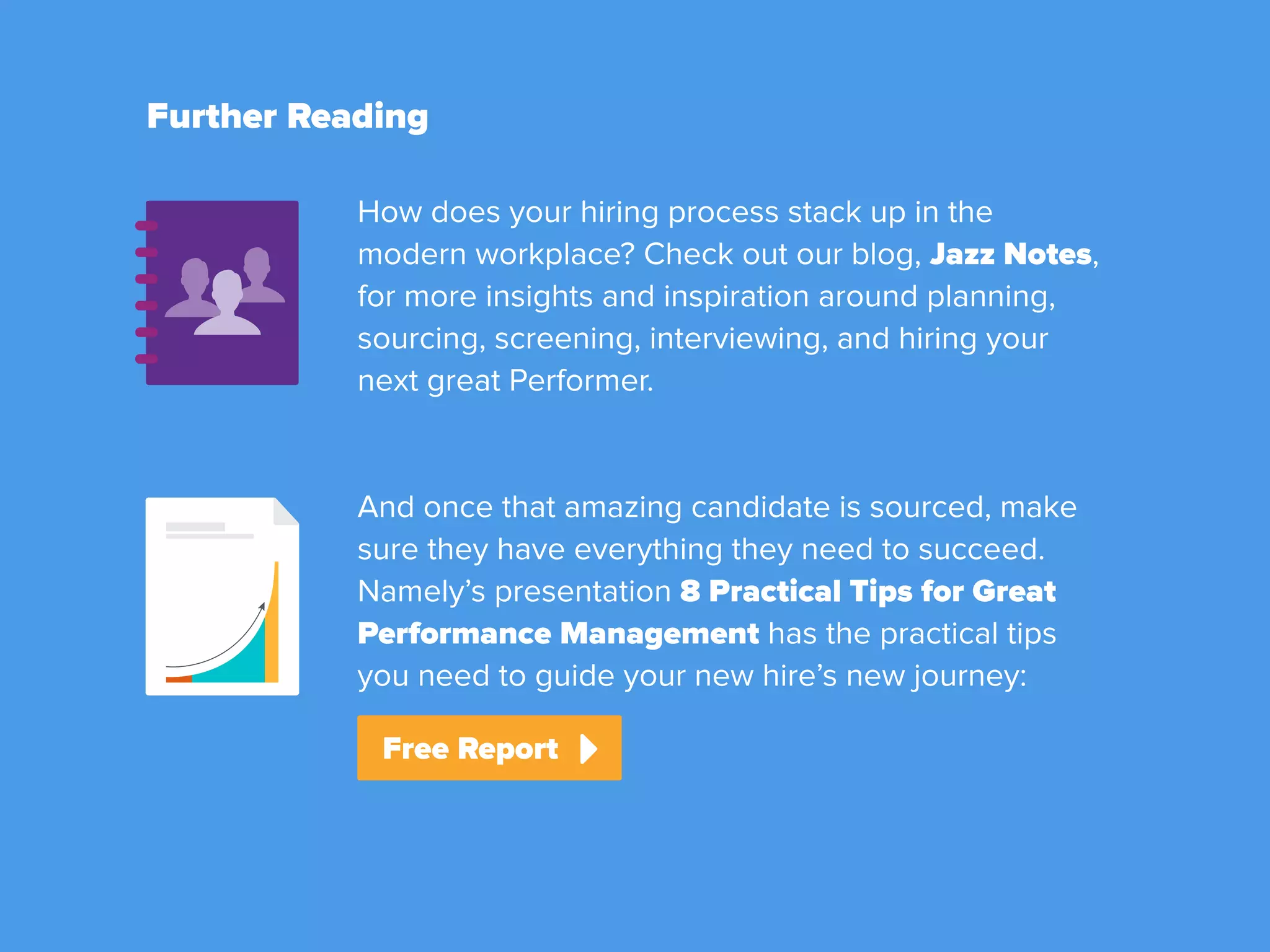Further Reading
Download Free Report
Check Out Jazz Notes
How does your hiring process stack up in the
modern workplace? Check out our blog, Jazz Notes,
for more insights and inspiration around planning,
sourcing, screening, interviewing, and hiring your
next great Performer.
And once that amazing candidate is sourced, make
sure they have everything they need to succeed.
Namely’s presentation 8 Practical Tips for Great
Performance Management has the practical tips
you need to guide your new hire’s new journey:
 