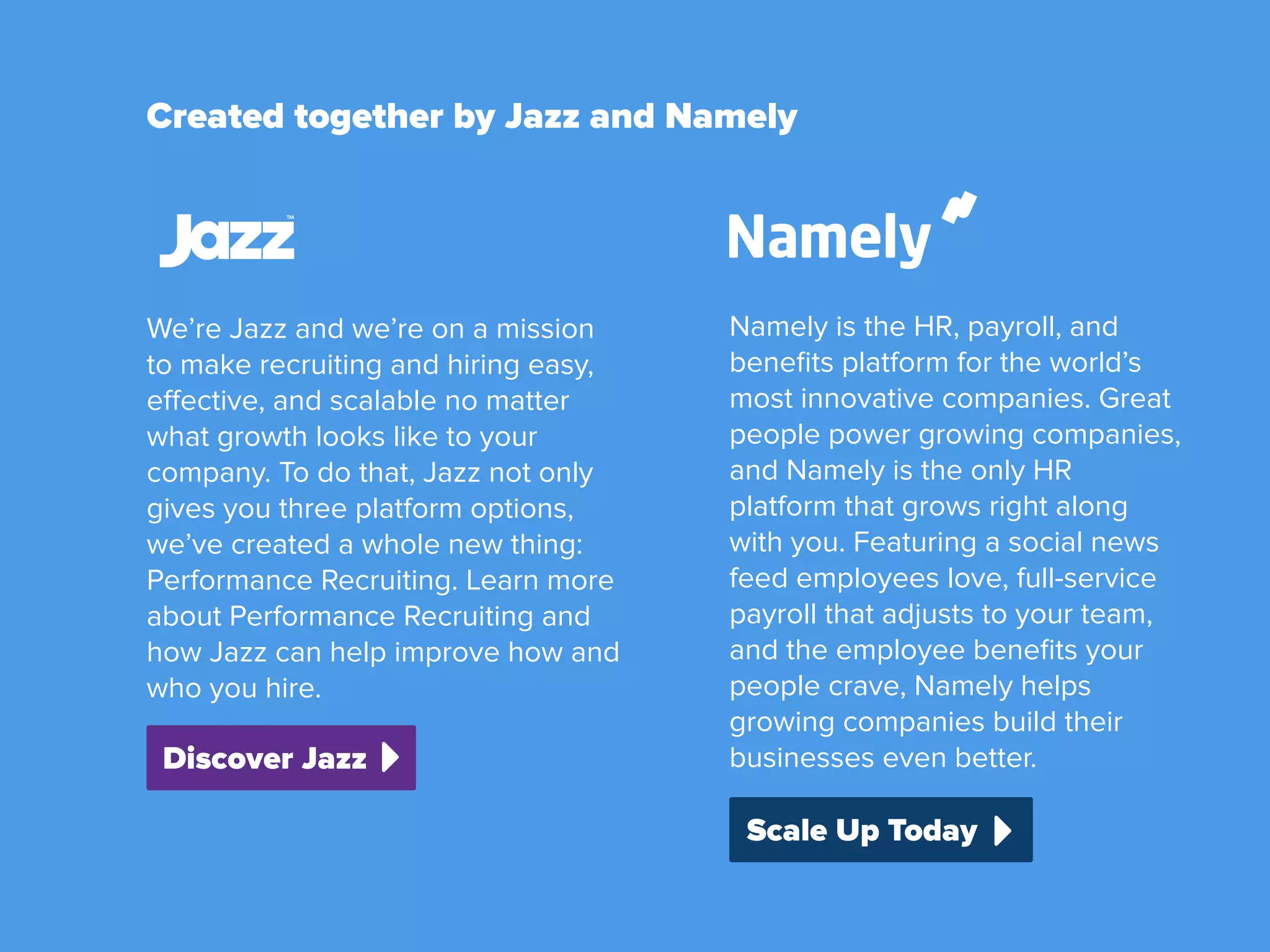 Created together by Jazz and Namely
Scale Up Today
Discover Jazz
Namely is the HR, payroll, and
beneﬁts platform for the world’s
most innovative companies. Great
people power growing companies,
and Namely is the only HR
platform that grows right along
with you. Featuring a social news
feed employees love, full-service
payroll that adjusts to your team,
and the employee beneﬁts your
people crave, Namely helps
growing companies build their
businesses even better.
We’re Jazz and we’re on a mission
to make recruiting and hiring easy,
effective, and scalable no matter
what growth looks like to your
company. To do that, Jazz not only
gives you three platform options,
we’ve created a whole new thing:
Performance Recruiting. Learn more
about Performance Recruiting and
how Jazz can help improve how and
who you hire.
 